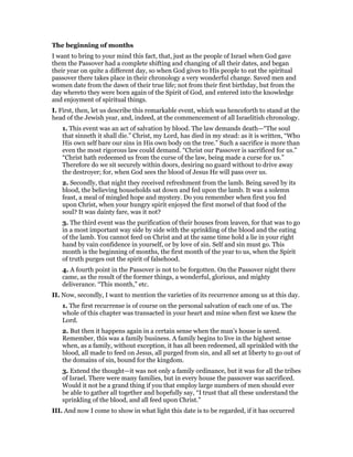 The beginning of months
I want to bring to your mind this fact, that, just as the people of Israel when God gave
them the Passover had a complete shifting and changing of all their dates, and began
their year on quite a different day, so when God gives to His people to eat the spiritual
passover there takes place in their chronology a very wonderful change. Saved men and
women date from the dawn of their true life; not from their first birthday, but from the
day whereto they were born again of the Spirit of God, and entered into the knowledge
and enjoyment of spiritual things.
I. First, then, let us describe this remarkable event, which was henceforth to stand at the
head of the Jewish year, and, indeed, at the commencement of all Israelitish chronology.
1. This event was an act of salvation by blood. The law demands death—“The soul
that sinneth it shall die.” Christ, my Lord, has died in my stead: as it is written, “Who
His own self bare our sins in His own body on the tree.” Such a sacrifice is more than
even the most rigorous law could demand. “Christ our Passover is sacrificed for us.”
“Christ hath redeemed us from the curse of the law, being made a curse for us.”
Therefore do we sit securely within doors, desiring no guard without to drive away
the destroyer; for, when God sees the blood of Jesus He will pass over us.
2. Secondly, that night they received refreshment from the lamb. Being saved by its
blood, the believing households sat down and fed upon the lamb. It was a solemn
feast, a meal of mingled hope and mystery. Do you remember when first you fed
upon Christ, when your hungry spirit enjoyed the first morsel of that food of the
soul? It was dainty fare, was it not?
3. The third event was the purification of their houses from leaven, for that was to go
in a most important way side by side with the sprinkling of the blood and the eating
of the lamb. You cannot feed on Christ and at the same time hold a lie in your right
hand by vain confidence in yourself, or by love of sin. Self and sin must go. This
month is the beginning of months, the first month of the year to us, when the Spirit
of truth purges out the spirit of falsehood.
4. A fourth point in the Passover is not to be forgotten. On the Passover night there
came, as the result of the former things, a wonderful, glorious, and mighty
deliverance. “This month,” etc.
II. Now, secondly, I want to mention the varieties of its recurrence among us at this day.
1. The first recurrense is of course on the personal salvation of each one of us. The
whole of this chapter was transacted in your heart and mine when first we knew the
Lord.
2. But then it happens again in a certain sense when the man’s house is saved.
Remember, this was a family business. A family begins to live in the highest sense
when, as a family, without exception, it has all been redeemed, all sprinkled with the
blood, all made to feed on Jesus, all purged from sin, and all set at liberty to go out of
the domains of sin, bound for the kingdom.
3. Extend the thought—it was not only a family ordinance, but it was for all the tribes
of Israel. There were many families, but in every house the passover was sacrificed.
Would it not be a grand thing if you that employ large numbers of men should ever
be able to gather all together and hopefully say, “I trust that all these understand the
sprinkling of the blood, and all feed upon Christ.”
III. And now I come to show in what light this date is to be regarded, if it has occurred
 