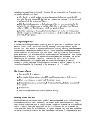 to us in the senses I have mentioned. Primarily, if it has occurred in the first sense to us
personally: what about it then?
1. Why the day in which we first knew the Saviour as the Paschal Lamb should
always be the most honourable day that has ever dawned upon us. Prize the work of
grace beyond all the treasures of Egypt.
2. This date is to be regarded as the beginning of life. Let your conversion be the
burial of the old existence, and as for that which follows after, take care that you
make it real life, worthy of the grace which has quickened you.
3. Our life, beginning as it does at our spiritual passover, and at our feeding upon
Christ, we ought always to regard our conversion as a festival and remember it with
praise. (C. H. Spurgeon.)
The beginning of days
If you have no such spiritual new year’s day, now is a good time to secure one. Says old
Thomas Fuller: “Lord, I do discover a fallacy, whereby I have long deceived myself,
which is this: I have desired to begin my amendment from my birthday, or from the first
day of the year, or from some eminent festival, that so my repentance might bear some
remarkable date. But when those days were come, I have adjourned my amendment to
some other time. Thus, whilst I could not agree with myself when to start, I have almost
lost the running of the race. I am resolved thus to befool myself no longer. I see no day
like to-day Grant, therefore, that to-day I may hear Thy voice. And if this day be
remarkable in itself for nothing else, give me to make it memorable in my soul;
thereupon, by Thy assistance, beginning the reformation of my life.” Let this day be the
beginning of months, the first month of the year to you. (H. C. Trumbull.)
The lessons of time
1. Time gives birth to actions.
2. God ordains that certain periods of life shall determine others (Luk_19:44).
3. There is an extension of man’s trial. One chance more.
4. Procrastination ends destructively, Not only thief of time, but also hardener of
men’s hearts.
5. Time will end.
6. The issues of time will last for ever. (British Weekly.)
Turning over a new leaf
The time has come for turning over a new leaf. As the town clock struck midnight of the
last day of the old year divers and sundry resolutions which had lain dormant a long
time, waiting for the New Year to ring its chimes, came forth into new life. They had long
had an existence, these new resolutions had, for in reality they are not new at all, but
quite venerable; for on the first of January of many a past year they have been brought to
the surface. And so the new leaf has been turned over, and on its virgin pages these new
 