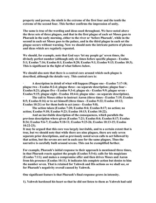 property and person, the ninth is the extreme of the first four and the tenth the
extreme of the second four. This further confirms the impression of unity.
The same is true of the wording and ideas used throughout. We have noted above
the three sets of three plagues, and that in the first plague of each set Moses goes to
Pharaoh in the early morning, either to the river or ‘before Pharaoh’, while in the
second in each set Moses goes to the palace, and in the third plague in each set the
plague occurs without warning. ow we should note the intricate pattern of phrases
and ideas which are regularly repeated.
We should, for example, note that God says ‘let my people go’ seven times, the
divinely perfect number (although only six times before specific plagues - Exodus
5:1; Exodus 7:16; Exodus 8:1; Exodus 8:20; Exodus 9:1; Exodus 9:13; Exodus 10:3).
This is significant in the light of what follows below.
We should also note that there is a central core around which each plague is
described, although the details vary. This central core is:
· A description in detail of what will happen (Plague one - Exodus 7:17-18;
plague two - Exodus 8:2-4; plague three - no separate description; plague four -
Exodus 8:21; plague five - Exodus 9:3-4; plague six - Exodus 9:9; plague seven -
Exodus 9:15; plague eight - Exodus 10:4-6; plague nine - no separate description).
· The call to Moses either to instruct Aaron (three times - Exodus 7:19; Exodus
8:5; Exodus 8:16) or to act himself (three times - Exodus 9:22; Exodus 10:12;
Exodus 10:21) or for them both to act (once - Exodus 9:8).
· The action taken (Exodus 7:20; Exodus 8:6; Exodus 8:17; no action; no
action; Exodus 9:10; Exodus 9:23; Exodus 10:13; Exodus 10:22).
· And an inevitable description of the consequences, which parallels the
previous description where given (Exodus 7:21; Exodus 8:6; Exodus 8:17; Exodus
8:24; Exodus 9:6-7; Exodus 9:10-11; Exodus 9:23-26; Exodus 10:13-15; Exodus
10:22-23).
It may be argued that this core was largely inevitable, and to a certain extent that is
true, but we should note that while there are nine plagues, there are only seven
separate prior descriptions, and as previously noted seven calls to act followed by
that action, but the sevens are not in each case for the same plagues. Thus the
narrative is carefully built around sevens. This can be exemplified further.
For example, Pharaoh’s initial response to their approach is mentioned three times,
in that Pharaoh reacts against the people (Exodus 5:5-6); calls for his magicians
(Exodus 7:11); and makes a compromise offer and then drives Moses and Aaron
from his presence (Exodus 10:11). It indicates his complete action but denies to him
the number seven. That is retained for Yahweh and His actions as we shall see, or
for Pharaoh’s negativity overall caused by Yahweh.
One significant feature is that Pharaoh’s final response grows in intensity.
1). Yahweh hardened his heart so that he did not listen to them as Yahweh had said
 