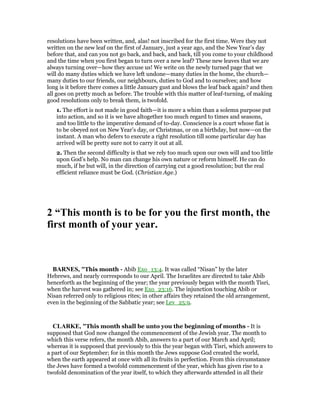 resolutions have been written, and, alas! not inscribed for the first time. Were they not
written on the new leaf on the first of January, just a year ago, and the New Year’s day
before that, and can you not go back, and back, and back, till you come to your childhood
and the time when you first began to turn over a new leaf? These new leaves that we are
always turning over—how they accuse us! We write on the newly turned page that we
will do many duties which we have left undone—many duties in the home, the church—
many duties to our friends, our neighbours, duties to God and to ourselves; and how
long is it before there comes a little January gust and blows the leaf back again? and then
all goes on pretty much as before. The trouble with this matter of leaf-turning, of making
good resolutions only to break them, is twofold.
1. The effort is not made in good faith—it is more a whim than a solemn purpose put
into action, and so it is we have altogether too much regard to times and seasons,
and too little to the imperative demand of to-day. Conscience is a court whose fiat is
to be obeyed not on New Year’s day, or Christmas, or on a birthday, but now—on the
instant. A man who defers to execute a right resolution till some particular day has
arrived will be pretty sure not to carry it out at all.
2. Then the second difficulty is that we rely too much upon our own will and too little
upon God’s help. No man can change his own nature or reform himself. He can do
much, if he but will, in the direction of carrying cut a good resolution; but the real
efficient reliance must be God. (Christian Age.)
2 “This month is to be for you the first month, the
first month of your year.
BAR ES, "This month - Abib Exo_13:4. It was called “Nisan” by the later
Hebrews, and nearly corresponds to our April. The Israelites are directed to take Abib
henceforth as the beginning of the year; the year previously began with the month Tisri,
when the harvest was gathered in; see Exo_23:16. The injunction touching Abib or
Nisan referred only to religious rites; in other affairs they retained the old arrangement,
even in the beginning of the Sabbatic year; see Lev_25:9.
CLARKE, "This month shall be unto you the beginning of months - It is
supposed that God now changed the commencement of the Jewish year. The month to
which this verse refers, the month Abib, answers to a part of our March and April;
whereas it is supposed that previously to this the year began with Tisri, which answers to
a part of our September; for in this month the Jews suppose God created the world,
when the earth appeared at once with all its fruits in perfection. From this circumstance
the Jews have formed a twofold commencement of the year, which has given rise to a
twofold denomination of the year itself, to which they afterwards attended in all their
 