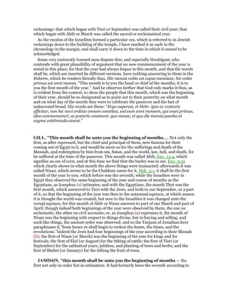 reckonings: that which began with Tisri or September was called their civil year; that
which began with Abib or March was called the sacred or ecclesiastical year.
As the exodus of the Israelites formed a particular era, which is referred to in Jewish
reckonings down to the building of the temple, I have marked it as such in the
chronology in the margin; and shall carry it down to the time in which it ceased to be
acknowledged.
Some very eminently learned men dispute this; and especially Houbigant, who
contends with great plausibility of argument that no new commencement of the year is
noted in this place; for that the year had always begun in this month, and that the words
shall be, which are inserted by different versions, have nothing answering to them in the
Hebrew, which he renders literally thus. Hic mensis vobis est caput mensium; hic vobis
primus est anni mensis. “This month is to you the head or chief of the months; it is to
you the first month of the year.” And he observes farther that God only marks it thus, as
is evident from the context, to show the people that this month, which was the beginning
of their year, should be so designated as to point out to their posterity on what month
and on what day of the month they were to celebrate the passover and the fast of
unleavened bread. His words are these: “Ergo superest, et Hebr. ipso ex contextu
efficitur, non hic novi ordinis annum constitui, sed eum anni mensem, qui esset primus,
ideo commemorari, ut posteris constaret, quo mense, et quo die mensis paseha et
azyma celebranda essent.”
GILL, "This month shall be unto you the beginning of months,.... Not only the
first, as after expressed, but the chief and principal of them, now famous for their
coming out of Egypt in it, and would be more so for the sufferings and death of the
Messiah, and redemption by him from sin, Satan, and the world, law, hell, and death, for
he suffered at the time of the passover. This month was called Abib, Exo_13:4, which
signifies an ear of corn, and at this time we find that the barley was in ear, Exo_9:31
which clearly shows in what month the above things were transacted; afterwards it was
called Nisan, which seems to be the Chaldean name for it, Neh_2:1, it shall be the first
month of the year to you; which before was the seventh; while the Israelites were in
Egypt they observed the same beginning of the year and course of months as the
Egyptians, as Josephus (z) intimates; and with the Egyptians, the month Thot was the
first month, which answered to Tisri with the Jews, and both to our September, or a part
of it, so that the beginning of the year was then in the autumnal equinox, at which season
it is thought the world was created; but now to the Israelites it was changed unto the
vernal equinox, for this month of Abib or Nisan answers to part of our March and part of
April; though indeed both beginnings of the year were observed by them, the one on
ecclesiastic, the other on civil accounts; or, as Josephus (a) expresses it, the month of
Nisan was the beginning with respect to things divine, but in buying and selling, and
such like things, the ancient order was observed; and so the Targum of Jonathan here
paraphrases it,"from hence ye shall begin to reckon the feasts, the times, and the
revolutions.''Indeed the Jews had four beginnings of the year according to their Misnah
(b); the first of Nisan (or March) was the beginning of the year for kings and for
festivals; the first of Elul (or August) for the tithing of cattle; the first of Tisri (or
September) for the sabbatical years, jubilees, and planting of trees and herbs; and the
first of Shebet (or January) for the tithing the fruit of trees.
JAMISO , "this month shall be unto you the beginning of months — the
first not only in order but in estimation. It had formerly been the seventh according to
 