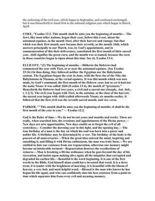 the reckoning of the civil year, which began in September, and continued unchanged,
but it was thenceforth to stand first in the national religious year which began in March,
April.
COKE, "Exodus 12:2. This month shall be unto you the beginning of months— The
Jews, like most other nations, began their year, before this event, about the
autumnal equinox, in the month Tisri, after their harvest and vintage: but that
which was their first month, now became their seventh; as the month Abib, which
answers principally to our March, was, by God's appointment, and in
commemoration of this their deliverance, constituted the first month of their sacred
year. Abib signifies the green corn; and the month was so named, because the corn
in those countries began to ripen about this time. See ch. Exodus 13:4.
ELLICOTT, "(2) The beginning of months.—Hitherto the Hebrews had
commenced the year with Tisri, at or near the autumnal equinox. (See Exodus
23:16.) In thus doing, they followed neither the Egyptian nor the Babylonian
custom. The Egyptians began the year in June, with the first rise of the ile; the
Babylonians in isannu, at the vernal equinox. It was this month which was now
made, by God’s command, the first month of the Hebrew year; but as yet it had not
the name isan: it was called Abib (Exodus 13:4), the month of “greenness.”
Henceforth the Hebrews had two years, a civil and a sacred one (Joseph., Ant. Jud.,
i. 3, § 3). The civil year began with Tisri, in the autumn, at the close of the harvest;
the sacred year began with Abib (called afterwards isan), six months earlier. It
followed that the first civil was the seventh sacred month, and vice versa.
PARKER, ""This month shall be unto you the beginning of months: it shall be the
first month of the year to you." — Exodus 12:2.
God is the Ruler of time.—We do not invent years and months and weeks. These are
really, when searched into, the creations and appointments of the Divine power.—
ew days are new opportunities. ew days enable us to forget the evil of all
yesterdays.—Consider the dawning year in this light, and the opening day.—The
true birthday of a man is the day on which his soul was born into a purer and
nobler life. A birthday may be determined by a vow. The birthday of the body is the
poorest of all anniversaries.—When the great idea entered the mind, inspiring and
ennobling it, and filling it with Divine enthusiasm, the man was truly born.—We are
entitled to date our existence from our regeneration, otherwise our memory might
become an intolerable torment—Regeneration destroys the recollections of
remorse.—Man is breaking a Divine ordinance when he goes beyond the day of his
recreation, and insists upon making alive again all the iniquities that corrupted and
degraded his earliest life.—Beautiful is the word beginning. It is one of the first
words in the Bible. God himself alone could have invented that word. It is a dewy
term; it is tender with the brightness of morning; it is beautiful with the bloom of
heaven; a very holy and most helpful word.—Blessed is the man who knows he has
begun his life again, and who can confidently date his best existence from a point in
time which separates him from every evil and accusing memory.
 