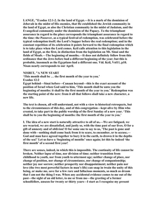 LA GE, "Exodus 12:1-2. In the land of Egypt.—It is a mark of the dominion of
Jehovah in the midst of His enemies, that He established the Jewish community in
the land of Egypt, as also the Christian community in the midst of Judaism, and the
Evangelical community under the dominion of the Papacy. To the triumphant
assurance in regard to the place corresponds the triumphant assurance in regard to
the time: the Passover, as a typical festival of redemption, was celebrated before the
typical redemption itself; the Lord’s Supper before the real redemption; and in the
constant repetition of its celebration it points forward to the final redemption which
is to take place when the Lord comes. Keil calls attention to this legislation in the
land of Egypt, as the first, in distinction from the legislation on Mt. Sinai and the
fields of Moab.—The beginning of months.—It does not definitely follow from this
ordinance that the Jews before had a different beginning of the year; but this is
probable, inasmuch as the Egyptians had a different one. Vid. Keil, Vol11, p10.
isan nearly corresponds to our April.
ISBET, "A EW START
‘This month shall be … the first month of the year to you.’
Exodus 12:2
Egypt behind—Sinai before—Canaan beyond—this is the exact account of the
position of Israel when God said to him, ‘This month shall be unto you the
beginning of months: it shall be the first month of the year to you.’ Redemption was
the starting point of the new: from it all that follows shall take a new character, a
new life.
The text is chosen, all will understand, not with a view to historical retrospects, but
to the circumstances of this day, and of this congregation—kept alive by Him who
created, to take part in the public worship of the first Sunday of a new year. ‘This
shall be to you the beginning of months: the first month of the year to you.’
I. The idea of a new start is naturally attractive to all of us.—We are fatigued, we
are wearied, we are dissatisfied, and justly so, with the time past of our lives. O for a
gift of amnesty and of oblivion! O for some one to say to us, ‘The past is gone and
done with—nothing shall come back from it to scare, to encumber, or to accuse,—
God and man have agreed together to bury it in the earth, to drown it in the depths
of the sea!’ Let us have a ‘beginning of months’ once again; let this be indeed ‘the
first month’ of a second first year!
There are senses, indeed, in which this is impossible. The continuity of life cannot be
broken. either lapse of time, nor division of time; neither transition from
childhood to youth, nor from youth to uttermost age; neither change of place, nor
change of position, nor change of circumstance, nor change of companionship;
neither joy nor sorrow; neither prosperity nor disappointment; neither pain nor
love (the two most powerful factors in man’s life) can snap in twain the unity of this
being, or make me, save for a few rare and fallacious moments, so much as dream
that I am not the thing I was. When any accidental evidence comes to me out of the
past—the sight of an old letter, to me or from me—the greeting of a former
schoolfellow, unseen for twenty or thirty years—I start as I recognise my present
 