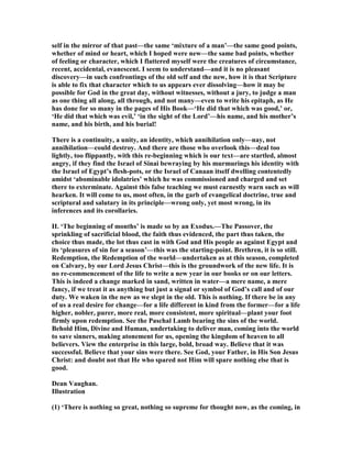 self in the mirror of that past—the same ‘mixture of a man’—the same good points,
whether of mind or heart, which I hoped were new—the same bad points, whether
of feeling or character, which I flattered myself were the creatures of circumstance,
recent, accidental, evanescent. I seem to understand—and it is no pleasant
discovery—in such confrontings of the old self and the new, how it is that Scripture
is able to fix that character which to us appears ever dissolving—how it may be
possible for God in the great day, without witnesses, without a jury, to judge a man
as one thing all along, all through, and not many—even to write his epitaph, as He
has done for so many in the pages of His Book—‘He did that which was good,’ or,
‘He did that which was evil,’ ‘in the sight of the Lord’—his name, and his mother’s
name, and his birth, and his burial!
There is a continuity, a unity, an identity, which annihilation only—nay, not
annihilation—could destroy. And there are those who overlook this—deal too
lightly, too flippantly, with this re-beginning which is our text—are startled, almost
angry, if they find the Israel of Sinai bewraying by his murmurings his identity with
the Israel of Egypt’s flesh-pots, or the Israel of Canaan itself dwelling contentedly
amidst ‘abominable idolatries’ which he was commissioned and charged and set
there to exterminate. Against this false teaching we must earnestly warn such as will
hearken. It will come to us, most often, in the garb of evangelical doctrine, true and
scriptural and salutary in its principle—wrong only, yet most wrong, in its
inferences and its corollaries.
II. ‘The beginning of months’ is made so by an Exodus.—The Passover, the
sprinkling of sacrificial blood, the faith thus evidenced, the part thus taken, the
choice thus made, the lot thus cast in with God and His people as against Egypt and
its ‘pleasures of sin for a season’—this was the starting-point. Brethren, it is so still.
Redemption, the Redemption of the world—undertaken as at this season, completed
on Calvary, by our Lord Jesus Christ—this is the groundwork of the new life. It is
no re-commencement of the life to write a new year in our books or on our letters.
This is indeed a change marked in sand, written in water—a mere name, a mere
fancy, if we treat it as anything but just a signal or symbol of God’s call and of our
duty. We waken in the new as we slept in the old. This is nothing. If there be in any
of us a real desire for change—for a life different in kind from the former—for a life
higher, nobler, purer, more real, more consistent, more spiritual—plant your foot
firmly upon redemption. See the Paschal Lamb bearing the sins of the world.
Behold Him, Divine and Human, undertaking to deliver man, coming into the world
to save sinners, making atonement for us, opening the kingdom of heaven to all
believers. View the enterprise in this large, bold, broad way. Believe that it was
successful. Believe that your sins were there. See God, your Father, in His Son Jesus
Christ: and doubt not that He who spared not Him will spare nothing else that is
good.
Dean Vaughan.
Illustration
(1) ‘There is nothing so great, nothing so supreme for thought now, as the coming, in
 