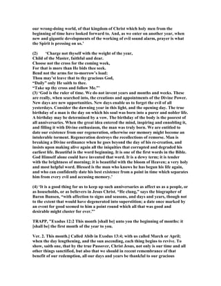 our wrong-doing world, of that kingdom of Christ which holy men from the
beginning of time have looked forward to. And, as we enter on another year, when
new and gigantic developments of the working of evil sound alarm, prayer is what
the Spirit is pressing on us.’
(2) ‘Charge not thyself with the weight of the year,
Child of the Master, faithful and dear.
Choose not the cross for the coming week,
For that is more than He bids thee seek.
Bend not the arms for to-morrow’s load:
Thou may’st leave that to thy gracious God,
“Daily” only He saith to thee.
“Take up thy cross and follow Me.”’
(3) ‘God is the ruler of time. We do not invent years and months and weeks. These
are really, when searched into, the creations and appointments of the Divine Power.
ew days are new opportunities. ew days enable us to forget the evil of all
yesterdays. Consider the dawning year in this light, and the opening day. The true
birthday of a man is the day on which his soul was born into a purer and nobler life.
A birthday may be determined by a vow. The birthday of the body is the poorest of
all anniversaries. When the great idea entered the mind, inspiring and ennobling it,
and filling it with Divine enthusiasm, the man was truly born. We are entitled to
date our existence from our regeneration, otherwise our memory might become an
intolerable torment. Regeneration destroys the recollections of remorse. Man is
breaking a Divine ordinance when he goes beyond the day of his re-creation, and
insists upon making alive again all the iniquities that corrupted and degraded his
earliest life. Beautiful is the word beginning. It is one of the first words in the Bible.
God Himself alone could have invented that word. It is a dewy term; it is tender
with the brightness of morning; it is beautiful with the bloom of Heaven; a very holy
and most helpful word. Blessed is the man who knows he has begun his life again,
and who can confidently date his best existence from a point in time which separates
him from every evil and accusing memory.’
(4) ‘It is a good thing for us to keep up such anniversaries as affect us as a people, or
as households, or as believers in Jesus Christ. “He clung,” says the biographer of
Baron Bunsen, “with affection to signs and seasons, and days and years, though not
to the extent that would have degenerated into superstition; a date once marked by
an event for good seemed to him a point round which all that was good and
desirable might cluster for ever.”’
TRAPP, "Exodus 12:2 This month [shall be] unto you the beginning of months: it
[shall be] the first month of the year to you.
Ver. 2. This month.] Called Abib in Exodus 13:4; with us called March or April;
when the day lengthening, and the sun ascending, each thing begins to revive. To
show, saith one, that by the true Passover, Christ Jesus, not only is our time and all
other things sanctified, but also that we should in recent remembrance of that
benefit of our redemption, all our days and years be thankful to our gracious
 