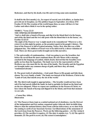 Redeemer, and that by his death, true life and reviving came unto mankind.
It shall be the first month,] viz., In respect of sacred, not civil affairs, as Junius here
proveth out of Josephus. (a) The jubilees began in September. [Leviticus 25:8
Exodus 23:16] The creation of the world began then, as some will have it: but
Luther and others think it was in the spring rather.
ISBET, "Verse 22-23
THE SPRI KLED DOORPOSTS
‘And ye shall take a bunch of hyssop, and dip it in the blood that is in the bason,
and strike the lintel and the two side posts with the blood that is in the bason,’ etc.
Exodus 12:22-23
The night of the Passover was ‘a night much to be remembered.’ Wherever a Jew
exists it is to this night he points, as the proudest epoch in his people’s history. The
feast of the Passover is full of typical meaning. otice, first, that this was a little
judgment day. The children of Israel were to be delivered by a direct visitation of
God. There are three great truths brought out in this narrative.
I. The universality of condemnation.—God was going to save the Israelites, but
before He saved them He must condemn them. He sent Moses with a message
couched in the language of symbol, which clearly showed that the Israelites were
guilty no less than the Egyptians. The lamb was to be the representative of the
firstborn son, who must die for the sins of his family. The Israelite and the Egyptian
are brought under one common charge of guilt, and there they all stand,
‘condemned already.’
II. The great truth of substitution.—God sends Moses to His people and bids them
choose ‘for every family a lamb.’ The lamb was instead of the firstborn. Christ is the
‘Lamb of God, that taketh away the sin of the world.’
III. The third truth taught is appropriation.—The Israelite would not have been
safe if he had merely killed the lamb; he had to sprinkle its blood on the lintel and
on the two sideposts. When we repose our confidence in the Person of Christ, we
have taken the bunch of hyssop and dipped it in the blood, and from that moment
we are safe.
—Canon Hay Aitken.
Illustration
(1) ‘The Passover-feast, kept as a united national act of obedience, was the first act
of the independent and free nation; organised under Jehovah, their invisible king.
Observe that the national history dates from a Divine deliverance; as we date from
the coming to earth of our Incarnate Saviour. Get illustrations of the atonement of
the Lord Jesus from the Passover. Work out the following points:—(1) The victim it
provides. (2) The sacrifice it requires. (3) The duty it enjoins (ver. 7). (4) The spirit it
demands. (5) The peril it averts. (6) The extent it contemplates.’
 