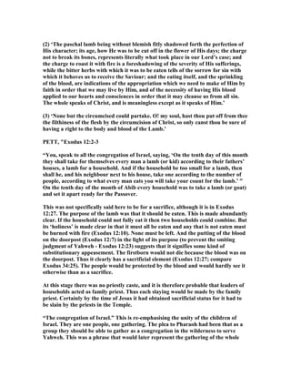 (2) ‘The paschal lamb being without blemish fitly shadowed forth the perfection of
His character; its age, how He was to be cut off in the flower of His days; the charge
not to break its bones, represents literally what took place in our Lord’s case; and
the charge to roast it with fire is a foreshadowing of the severity of His sufferings,
while the bitter herbs with which it was to be eaten tells of the sorrow for sin with
which it behoves us to receive the Saviour; and the eating itself, and the sprinkling
of the blood, are indications of the appropriation which we need to make of Him by
faith in order that we may live by Him, and of the necessity of having His blood
applied to our hearts and consciences in order that it may cleanse us from all sin.
The whole speaks of Christ, and is meaningless except as it speaks of Him.’
(3) ‘ one but the circumcised could partake. O! my soul, hast thou put off from thee
the filthiness of the flesh by the circumcision of Christ, so only canst thou be sure of
having a right to the body and blood of the Lamb.’
PETT, "Exodus 12:2-3
“You, speak to all the congregation of Israel, saying, ‘On the tenth day of this month
they shall take for themselves every man a lamb (or kid) according to their fathers’
houses, a lamb for a household. And if the household be too small for a lamb, then
shall he, and his neighbour next to his house, take one according to the number of
people, according to what every man eats you will take your count for the lamb.’ ”
On the tenth day of the month of Abib every household was to take a lamb (or goat)
and set it apart ready for the Passover.
This was not specifically said here to be for a sacrifice, although it is in Exodus
12:27. The purpose of the lamb was that it should be eaten. This is made abundantly
clear. If the household could not fully eat it then two households could combine. But
its ‘holiness’ is made clear in that it must all be eaten and any that is not eaten must
be burned with fire (Exodus 12:10). one must be left. And the putting of the blood
on the doorpost (Exodus 12:7) in the light of its purpose (to prevent the smiting
judgment of Yahweh - Exodus 12:23) suggests that it signifies some kind of
substitutionary appeasement. The firstborn would not die because the blood was on
the doorpost. Thus it clearly has a sacrificial element (Exodus 12:27; compare
Exodus 34:25). The people would be protected by the blood and would hardly see it
otherwise than as a sacrifice.
At this stage there was no priestly caste, and it is therefore probable that leaders of
households acted as family priest. Thus each slaying would be made by the family
priest. Certainly by the time of Jesus it had obtained sacrificial status for it had to
be slain by the priests in the Temple.
“The congregation of Israel.” This is re-emphasising the unity of the children of
Israel. They are one people, one gathering. The plea to Pharaoh had been that as a
group they should be able to gather as a congregation in the wilderness to serve
Yahweh. This was a phrase that would later represent the gathering of the whole
 