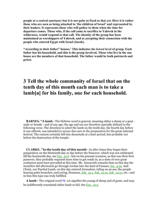people at a central sanctuary but it is not quite as fixed as that yet. Here it is rather
those who are seen as being attached to ‘the children of Israel’ and represented by
their leaders. It represents those who will gather to them when the time for
departure comes. Those who, if the call came to sacrifice to Yahweh in the
wilderness, would respond to that call. The identity of the group has been
maintained as worshippers of Yahweh, and as accepting their connection with the
people who entered Egypt with Israel (Jacob).
“According to their father” houses.’ This indicates the lowest level of group. Each
father has his household, and this is the group involved. Those who live in the one
house are the members of that household. The father would be both patriarch and
priest.
3 Tell the whole community of Israel that on the
tenth day of this month each man is to take a
lamb[a] for his family, one for each household.
BAR ES, "A lamb - The Hebrew word is general, meaning either a sheep or a goat -
male or female - and of any age; the age and sex are therefore epecially defined in the
following verse. The direction to select the lamb on the tenth day, the fourth day before
it was offered, was intended to secure due care in the preparation for the great national
festival. The custom certainly fell into desuetude at a later period, but probably not
before the destruction of the temple.
CLARKE, "In the tenth day of this month - In after times they began their
preparation on the thirteenth day or day before the Passover, which was not celebrated
till the fourteenth day, see Exo_12:6 : but on the present occasion, as this was their first
passover, they probably required more time to get ready in; as a state of very great
confusion must have prevailed at this time. Mr. Ainsworth remarks that on this day the
Israelites did afterwards go through Jordan into the land of Canaan; Jos_4:19. And
Christ, our Paschal Lamb, on this day entered Jerusalem, riding on an ass; the people
bearing palm branches, and crying, Hosanna, Joh_12:1, Joh_12:12, Joh_12:13, etc.: and
in him this type was truly fulfilled.
A lamb - The original word ‫שה‬ seh signifies the young of sheep and of goats, and may
be indifferently translated either lamb or kid. See Exo_12:5.
 