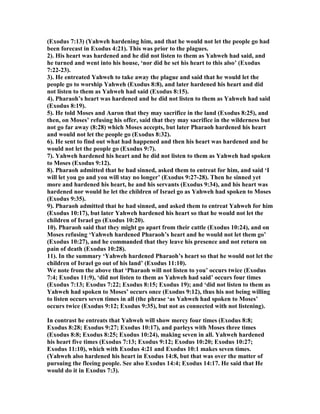 (Exodus 7:13) (Yahweh hardening him, and that he would not let the people go had
been forecast in Exodus 4:21). This was prior to the plagues.
2). His heart was hardened and he did not listen to them as Yahweh had said, and
he turned and went into his house, ‘nor did he set his heart to this also’ (Exodus
7:22-23).
3). He entreated Yahweh to take away the plague and said that he would let the
people go to worship Yahweh (Exodus 8:8), and later hardened his heart and did
not listen to them as Yahweh had said (Exodus 8:15).
4). Pharaoh’s heart was hardened and he did not listen to them as Yahweh had said
(Exodus 8:19).
5). He told Moses and Aaron that they may sacrifice in the land (Exodus 8:25), and
then, on Moses’ refusing his offer, said that they may sacrifice in the wilderness but
not go far away (8:28) which Moses accepts, but later Pharaoh hardened his heart
and would not let the people go (Exodus 8:32).
6). He sent to find out what had happened and then his heart was hardened and he
would not let the people go (Exodus 9:7).
7). Yahweh hardened his heart and he did not listen to them as Yahweh had spoken
to Moses (Exodus 9:12).
8). Pharaoh admitted that he had sinned, asked them to entreat for him, and said ‘I
will let you go and you will stay no longer’ (Exodus 9:27-28). Then he sinned yet
more and hardened his heart, he and his servants (Exodus 9:34), and his heart was
hardened nor would he let the children of Israel go as Yahweh had spoken to Moses
(Exodus 9:35).
9). Pharaoh admitted that he had sinned, and asked them to entreat Yahweh for him
(Exodus 10:17), but later Yahweh hardened his heart so that he would not let the
children of Israel go (Exodus 10:20).
10). Pharaoh said that they might go apart from their cattle (Exodus 10:24), and on
Moses refusing ‘Yahweh hardened Pharaoh’s heart and he would not let them go’
(Exodus 10:27), and he commanded that they leave his presence and not return on
pain of death (Exodus 10:28).
11). In the summary ‘Yahweh hardened Pharaoh’s heart so that he would not let the
children of Israel go out of his land’ (Exodus 11:10).
We note from the above that ‘Pharaoh will not listen to you’ occurs twice (Exodus
7:4; Exodus 11:9), ‘did not listen to them as Yahweh had said’ occurs four times
(Exodus 7:13; Exodus 7:22; Exodus 8:15; Exodus 19); and ‘did not listen to them as
Yahweh had spoken to Moses’ occurs once (Exodus 9:12), thus his not being willing
to listen occurs seven times in all (the phrase ‘as Yahweh had spoken to Moses’
occurs twice (Exodus 9:12; Exodus 9:35), but not as connected with not listening).
In contrast he entreats that Yahweh will show mercy four times (Exodus 8:8;
Exodus 8:28; Exodus 9:27; Exodus 10:17), and parleys with Moses three times
(Exodus 8:8; Exodus 8:25; Exodus 10:24), making seven in all. Yahweh hardened
his heart five times (Exodus 7:13; Exodus 9:12; Exodus 10:20; Exodus 10:27;
Exodus 11:10), which with Exodus 4:21 and Exodus 10:1 makes seven times.
(Yahweh also hardened his heart in Exodus 14:8, but that was over the matter of
pursuing the fleeing people. See also Exodus 14:4; Exodus 14:17. He said that He
would do it in Exodus 7:3).
 