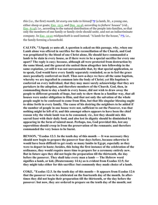 this (i.e., the first) month, let every one take to himself ‫ה‬ ֶ‫שׂ‬ (a lamb, lit., a young one,
either sheep or goats; Exo_12:5, and Deu_14:4), according to fathers' houses” (vid.,
Exo_6:14), i.e., according to the natural distribution of the people into families, so that
only the members of one family or family circle should unite, and not an indiscriminate
company. In Exo_12:21 mishpachoth is used instead. “A lamb for the house,” ‫ת‬ִ‫י‬ ַ , i.e.,
the family forming a household.
CALVI , "3.Speak ye unto all. A question is asked on this passage, why, when one
Lamb alone was offered in sacrifice for the reconciliation of the Church, and God
was propitiated by the blood of one Christ alone, He should have commanded a
lamb to be slain in every house, as if there were to be a special sacrifice for every one
apart? The reply is easy; because, although all were protected from destruction by
the same blood, and the general rite united them altogether into fellowship in the
same expiation, yet still it was not unreasonable that, by that special application, so
to speak, God would have every family separately reminded, so as to feel the grace
more peculiarly conferred on itself. Thus now-a-days we have all the same baptism,
whereby we are ingrafted in common into the body of Christ; yet His baptism is
conferred on every individual, that they may more surely acknowledge that they are
partakers in the adoption, and therefore members of the Church. God, then, in
commanding them to slay a lamb in every house, did not wish to draw away the
people to different grounds of hope, but only to shew them in a familiar way, that all
houses were under obligation to Him, and that not only the salvation of the whole
people ought to be confessed to come from Him, but that His singular blessing ought
to shine forth in every family. The cause of his desiring the neighbors to be added if
the number of people in one house were not, sufficient to eat the Passover, was that
nothing might be left of it; and this amongst others appears to have been the chief
reason why the whole lamb was to be consumed, viz., lest they should mix this
sacred feast with their daily food, and also lest its dignity should be diminished by
appearing in the form of tainted meat. Perhaps, too, God provided this, lest any
superstition should creep in from the preservation of the remnants; and therefore
commanded the very bones to be burnt.
BE SO , "Exodus 12:3. In the tenth day of this month — It was necessary they
should now begin to prepare the passover four days before, because otherwise it
would have been difficult to get ready so many lambs in Egypt, especially as they
were to depart in haste; besides, this being the first instance of the celebration of the
ordinance, they would require more time to prepare for a ceremony entirely new.
But in future ages they did not begin the preparation till the thirteenth, the day
before the passover. They shall take every man a lamb — The Hebrew word
signifies a lamb, or kid, (Deuteronomy 14:4,) as is evident from Exodus 12:5; for
they might take either for this sacrifice: but commonly they made choice of a lamb.
COKE, "Exodus 12:3. In the tenth day of this month— It appears from Exodus 12:6
that the passover was to be celebrated on the fourteenth day of the month. In after-
times they did not begin their preparation till the thirteenth, or the day before the
passover: but now, they are ordered to prepare on the tenth day of the month; not
 