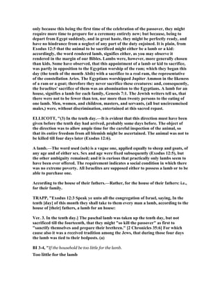 only because this being the first time of the celebration of the passover, they might
require more time to prepare for a ceremony entirely new; but because, being to
depart from Egypt suddenly, and in great haste, they might be perfectly ready, and
have no hindrance from a neglect of any part of the duty enjoined. It is plain, from
Exodus 12:5 that the animal to be sacrificed might either be a lamb or a kid:
accordingly, the word rendered lamb, signifies either, as you may observe it
rendered in the margin of our Bibles. Lambs were, however, more generally chosen
than kids. Some have observed, that this appointment of a lamb or kid to sacrifice,
was partly in opposition to the Egyptian worship of the ram; which they began this
day (the tenth of the month Abib) with a sacrifice to a real ram, the representative
of the constellation Aries. The Egyptians worshipped Jupiter Ammon in the likeness
of a ram or a goat; therefore they never sacrifice these creatures: and, consequently,
the Israelites' sacrifice of them was an abomination to the Egyptians. A lamb for an
house, signifies a lamb for each family, Genesis 7:1. The Jewish writers tell us, that
there were not to be fewer than ten, nor more than twenty persons to the eating of
one lamb. Men, women, and children, masters, and servants, (all but uncircumcised
males,) were, without discrimination, entertained at this sacred repast.
ELLICOTT, "(3) In the tenth day.—It is evident that this direction must have been
given before the tenth day had arrived, probably some days before. The object of
the direction was to allow ample time for the careful inspection of the animal, so
that its entire freedom from all blemish might be ascertained. The animal was not to
be killed till four days later (Exodus 12:6).
A lamb.—The word used (seh) is a vague one, applied equally to sheep and goats, of
any age and of either sex. Sex and age were fixed subsequently (Exodus 12:5), but
the other ambiguity remained; and it is curious that practically only lambs seem to
have been ever offered. The requirement indicates a social condition in which there
was no extreme poverty. All Israelites are supposed either to possess a lamb or to be
able to purchase one.
According to the house of their fathers.—Rather, for the house of their fathers: i.e.,
for their family.
TRAPP, "Exodus 12:3 Speak ye unto all the congregation of Israel, saying, In the
tenth [day] of this month they shall take to them every man a lamb, according to the
house of [their] fathers, a lamb for an house:
Ver. 3. In the tenth day.] The paschal lamb was taken up the tenth day, but not
sacrificed till the fourteenth, that they might "so kill the passover" as first to
"sanctify themselves and prepare their brethren." [2 Chronicles 35:6] For which
cause also it was a received tradition among the Jews, that during those four days
the lamb was tied to their bedposts. (a)
BI 3-4, "If the household be too little for the lamb.
Too little for the lamb
 