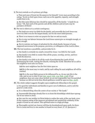 I. The text reminds us of a primary privilege.
1. That each man of Israel ate the passover for himself; “every man according to his
eating.” So do we feed upon Jesus, each one as his appetite, capacity, and strength
enable him to do.
2. But this same delicious fare should be enjoyed by all the family—“a lamb for an
house.” Oh, that each of the parents and all the children and servants may be
partakers of Christ!
II. The text is silent as to a certain contingency.
1. The lamb was never too little for the family; and assuredly the Lord Jesus was
never too little even for the largest family, nor for the most sinful persons.
2. There is no reason to stint our prayers for fear we ask too much.
3. Nor to stay our labours because the Lord Jesus cannot give us strength enough, or
grace enough.
4. Nor to restrain our hopes of salvation for the whole family, because of some
supposed narrowness in the purpose, provision, or willingness of the Lord to bless.
III. The text mentions a possibility, and provides for it.
1. One family is certainly too small a reward for Jesus—too little for the Lamb.
2. One family is too little to render Him all the praise, worship, service, and love
which He deserves.
3. One family is too little to do all the work of proclaiming the Lamb of God,
maintaining the truth, visiting the Church, winning the world. Therefore let us call in
the neighbour next unto our house.
(1) Our next neighbour has the first claim upon us.
(2) He is the most easy to reach, and by each calling his next neighbour all will be
reached.
(3) He is the most likely person to be influenced by us. At any rate this is the
rule, and we are to obey it (see Luk_24:47; Joh_1:41; Neh_3:28). If our
neighbour does not come when invited, we are not responsible; but if he perished
because we did not invite him, blood-guiltiness would be upon us (Eze_33:8).
IV. The whole subject suggests thoughts upon neighbourly fellowship in the gospel.
1. It is good for individuals and families to grow out of selfishness, and to seek the
good of a wide circle.
2. It is a blessed thing when the centre of our society is “the Lamb.”
3. Innumerable blessings already flow to us from the friendships which have sprung
out of our union in Jesus.
4. Our care for one another in Christ helps to realize the unity of the one body, even
as the common eating of the passover proclaimed and assisted the solidarity of the
people of Israel as one nation. This spiritual union is a high privilege.
5. Thoroughly carried out, heaven will thus be foreshadowed upon earth, for there
love to Jesus and love to one another is found in every heart. (C. H. Spurgeon.)
 