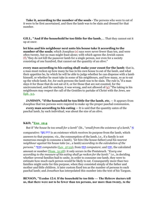 Take it, according to the number of the souls - The persons who were to eat of
it were to be first ascertained, and then the lamb was to be slain and dressed for that
number.
GILL, "And if the household be too little for the lamb,.... That they cannot eat it
up at once:
let him and his neighbour next unto his house take it according to the
number of the souls; which Josephus (e) says were never fewer than ten, and were
often twenty, but no man might feast alone; with which agrees the Jewish canon
(f),"they do not kill the passover lamb for a single person, nor even for a society
consisting of one hundred, that cannot eat the quantity of an olive:"
every man according to his eating shall make your count for the lamb: that is,
a man must reckon up how many he has in his own house to eat of the lamb, and what
their appetites be, by which he will he able to judge whether he can dispense with a lamb
himself, or whether he must take in some of his neighbours, and how many, so as to eat
up the whole lamb, for, for such persons the lamb was to be slain. The rule is,"if a man
slays it for those that do not eat of it, or for those that are not counted, for the
uncircumcised, and the unclean, it was wrong, and not allowed of (g).''The taking in his
neighbours may respect the call of the Gentiles to partake of Christ with the Jews, see
Eph_3:5.
JAMISO , "if the household be too little for the lamb, etc. — It appears from
Josephus that ten persons were required to make up the proper paschal communion.
every man according to his eating — It is said that the quantity eaten of the
paschal lamb, by each individual, was about the size of an olive.
K&D, "Exo_12:4
But if “the house be too small for a lamb” (lit., “small from the existence of a lamb,” ‫ן‬ ִ‫מ‬
comparative: ‫ה‬ ֶ ִ‫מ‬ ‫ּות‬‫י‬ ְ‫ה‬ is an existence which receives its purpose from the lamb, which
answers to that purpose, viz., the consumption of the lamb, i.e., if a family is not
numerous enough to consume a lamb), “let him (the house-father) and his nearest
neighbour against his house take (sc., a lamb) according to the calculation of the
persons.” ‫ה‬ ָ‫ס‬ ְ‫כ‬ ִ‫מ‬ computatio (Lev_27:23), from ‫ס‬ ַ‫ס‬ ָⅴ computare; and ‫ס‬ ֶ‫כ‬ ֶ‫,מ‬ the calculated
amount or number (Num_31:28): it only occurs in the Pentateuch. “Every one
according to the measure of his eating shall ye reckon for the lamb:” i.e., in deciding
whether several families had to unite, in order to consume one lamb, they were to
estimate how much each person would be likely to eat. Consequently more than two
families might unite for this purpose, when they consisted simply of the father and
mother and little children. A later custom fixed ten as the number of persons to each
paschal lamb; and Jonathan has interpolated this number into the text of his Targum.
BE SO , "Exodus 12:4. If the household be too little — The Hebrew doctors tell
us, that there were not to be fewer than ten persons, nor more than twenty, to the
 
