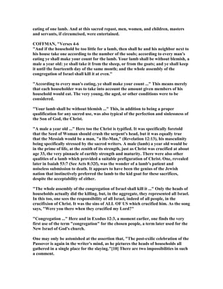 eating of one lamb. And at this sacred repast, men, women, and children, masters
and servants, if circumcised, were entertained.
COFFMA , "Verses 4-6
"And if the household be too little for a lamb, then shall he and his neighbor next to
his house take one according to the number of the souls; according to every man's
eating ye shall make your count for the lamb. Your lamb shall be without blemish, a
male a year old: ye shall take it from the sheep, or from the goats; and ye shall keep
it until the fourteenth day of the same month; and the whole assembly of the
congregation of Israel shall kill it at even."
"According to every man's eating, ye shall make your count ..." This means merely
that each householder was to take into account the amount given members of his
household would eat. The very young, the aged, or other conditions were to be
considered.
"Your lamb shall be without blemish ..." This, in addition to being a proper
qualification for any sacred use, was also typical of the perfection and sinlessness of
the Son of God, the Christ.
"A male a year old ..." Here too the Christ is typified. It was specifically foretold
that the Seed of Woman should crush the serpent's head, but it was equally true
that the Messiah would be a man, "a He-Man," (Revelation 12:13), his masculinity
being specifically stressed by the sacred writers. A male (lamb) a year old would be
in the prime of life, at the zenith of its strength, just as Christ was crucified at about
age 33, the very pinnacle of earthly strength and maturity. There were also other
qualities of a lamb which provided a suitable prefiguration of Christ. One, revealed
later in Isaiah 53:7 (See Acts 8:32f), was the wonder of a lamb's patient and
noiseless submission to death. It appears to have been the genius of the Jewish
nation that instinctively preferred the lamb to the kid goat for these sacrifices,
despite the acceptability of either.
"The whole assembly of the congregation of Israel shall kill it ..." Only the heads of
households actually did the killing, but, in the aggregate, they represented all Israel.
In this too, one sees the responsibility of all Israel, indeed of all people, in the
crucifixion of Christ. It was the sins of ALL OF US which crucified him. As the song
says, "Were you there when they crucified my Lord?"
"Congregation ..." Here and in Exodus 12:3, a moment earlier, one finds the very
first use of the term "congregation" for the chosen people, a term later used for the
ew Israel of God's church.
One may only be astonished at the assertion that, "The post-exilic celebration of the
Passover is again in the writer's mind, as he pictures the heads of households all
gathered in a single place for the slaying."[10] There are two impossibilities in such
a comment.
 