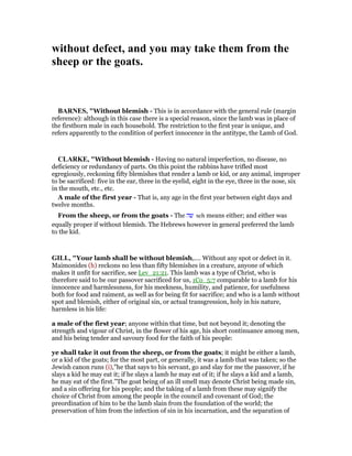 without defect, and you may take them from the
sheep or the goats.
BAR ES, "Without blemish - This is in accordance with the general rule (margin
reference): although in this case there is a special reason, since the lamb was in place of
the firstborn male in each household. The restriction to the first year is unique, and
refers apparently to the condition of perfect innocence in the antitype, the Lamb of God.
CLARKE, "Without blemish - Having no natural imperfection, no disease, no
deficiency or redundancy of parts. On this point the rabbins have trifled most
egregiously, reckoning fifty blemishes that render a lamb or kid, or any animal, improper
to be sacrificed: five in the ear, three in the eyelid, eight in the eye, three in the nose, six
in the mouth, etc., etc.
A male of the first year - That is, any age in the first year between eight days and
twelve months.
From the sheep, or from the goats - The ‫שה‬ seh means either; and either was
equally proper if without blemish. The Hebrews however in general preferred the lamb
to the kid.
GILL, "Your lamb shall be without blemish,.... Without any spot or defect in it.
Maimonides (h) reckons no less than fifty blemishes in a creature, anyone of which
makes it unfit for sacrifice, see Lev_21:21. This lamb was a type of Christ, who is
therefore said to be our passover sacrificed for us, 1Co_5:7 comparable to a lamb for his
innocence and harmlessness, for his meekness, humility, and patience, for usefulness
both for food and raiment, as well as for being fit for sacrifice; and who is a lamb without
spot and blemish, either of original sin, or actual transgression, holy in his nature,
harmless in his life:
a male of the first year; anyone within that time, but not beyond it; denoting the
strength and vigour of Christ, in the flower of his age, his short continuance among men,
and his being tender and savoury food for the faith of his people:
ye shall take it out from the sheep, or from the goats; it might be either a lamb,
or a kid of the goats; for the most part, or generally, it was a lamb that was taken; so the
Jewish canon runs (i),"he that says to his servant, go and slay for me the passover, if he
slays a kid he may eat it; if he slays a lamb he may eat of it; if he slays a kid and a lamb,
he may eat of the first.''The goat being of an ill smell may denote Christ being made sin,
and a sin offering for his people; and the taking of a lamb from these may signify the
choice of Christ from among the people in the council and covenant of God; the
preordination of him to be the lamb slain from the foundation of the world; the
preservation of him from the infection of sin in his incarnation, and the separation of
 