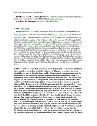 him from sinners in his conversation.
JAMISO , "lamb ... without blemish — The smallest deformity or defect made a
lamb unfit for sacrifice - a type of Christ (Heb_7:26; 1Pe_1:19).
a male of the first year — Christ in the prime of life.
K&D, "Exo_12:5
The kind of lamb: ‫ים‬ ִ‫מ‬ ָ integer, uninjured, without bodily fault, like all the sacrifices
(Lev_22:19-20); a male like the burnt-offerings (Lev_1:3, Lev_1:11); ‫ה‬ָ‫נ‬ ָ‫שׁ‬ ‫ן‬ ֶ one year old
(ᅚνιαύσιος, lxx). This does not mean “standing in the first year, viz., from the eighth day
of its life to the termination of the first year” (Rabb. Cler., etc.), a rule which applied to
the other sacrifices only (Exo_22:29; Lev_22:27). The opinion expressed by Ewald and
others, that oxen were also admitted at a later period, is quite erroneous, and cannot be
proved from Deu_16:2, or 2Ch_30:24 and 2Ch_35:7. As the lamb was intended as a
sacrifice (Exo_12:27), the characteristics were significant. Freedom from blemish and
injury not only befitted the sacredness of the purpose to which they were devoted, but
was a symbol of the moral integrity of the person represented by the sacrifice. It was to
be a male, as taking the place of the male first-born of Israel; and a year old, because it
was not till then that it reached the full, fresh vigour of its life. “Ye shall take it out from
the sheep or from the goats:” i.e.,, as Theodoret explains it, “He who has a sheep, let him
slay it; and he who has no sheep, let him take a goat.” Later custom restricted the choice
to the lamb alone; though even in the time of Josiah kids were still used as well (2Ch_
25:7).
CALVI , "5.Your lamb shall be without blemish. We shall see elsewhere, that in all
their sacrifices prescribed by the Law they were diligently to beware, lest there
should be any spot or fault in them; and by this the people were reminded, that the
expiation was not legitimate, unless it possessed the utmost perfection, such as is
never to be found in men. It is not to be wondered, therefore, that God should now
require the Passover to be of one year old, and without blemish, that the Israelites
might know that in order to propitiate God, a more excellent price was required
than could be discovered in the whole human race; and since such excellency could
much less exist in a beast, the celestial perfection and purity of Christ was shewn
forth by this visible perfection of the lamb, or kid. It was with reference to this also
that; they were commanded to keep it up separate from the rest; of the flock, from
the tenth until the fourteenth day of the month. As to God’s will, that the side-posts
and lintel should be sprinkled with blood, by this sign He plainly taught them, that
the sacrifice would profit none but those who were stained and marked with
Christ’s blood; for this sprinkling was equivalent to their bearing each one the
mark: of His blood upon their forehead. And, in effect, Christ, by the outpouring of
His blood, has not delivered all, but only the faithful, who sanctify themselves with
it. That internal sprinkling indeed holds the first place, which Peter teaches us to be
effected by the power of the Spirit, (1 Peter 1:2;) yet by this external sign the
Israelites were instructed that they could not be protected from God’s wrath, except
by holding up against it the shield of the blood. And this corresponds with the lesson
 