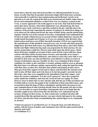 learnt above, that the same universal sacrifice was offered particularly in every
house, in order that thus its peculiar instruction might affect them more seriously,
when generally it would have been uninteresting and ineffectual. I prefer to be
ignorant as to why He required the flesh to be roasted and not boiled, rather than to
invent such unfounded subtleties, as that Christ was, in a manner, roasted on the
Cross. A nearer approach to the truth appears to me to be, that God desired thus to
mark their haste, because, when their implements were all packed up, the meat
would be more easily roasted on a spit than cooked in the pot. And this also is the
tendency of the precept respecting the manner of eating it, in which three things are
to be observed, the unleavened bread, the sauce of bitter herbs, and the girded loins,
together with the rest of the costume of travelers. Undoubtedly God commanded the
bread to be made without leaven on account of their sudden departure, because He
would snatch his people out of Egypt, as it were, in a moment; and, therefore, they
baked unleavened loaves out of flour hurriedly kneaded. (315) It was required that
the remembrance of this should be renewed every year, in order that their posterity
might know that their deliverance was afforded them from above, since their fathers
hastily took flight without having made any preparation for their journey; for any
greater preparation would have thrown some shade upon the divine grace, which
shone forth more brightly on account of their want of food. God would have them
content with bitter herbs, because hasty travelers, and especially in an enemy’s
country, are satisfied without delicacies, and whatever sauce they meet with is very
grateful to their taste, nor does its bitterness seem offensive to them, as it does in
seasons of abundance and ease. Possibly too they were reminded of their former
condition; for under so dire and bitter a tyranny nothing could be sweet or pleasant.
But their haste was still more plainly represented by their eating the lamb hurriedly
with their shoes on their feet, and their loins girded, and leaning on their staves.
Men pass from their suppers to bed and to repose; and therefore the ancients used
both to take off their shoes and to lie down to it; but the people’s necessity inverts
this order, since they were compelled to fly immediately from their supper. And
hence the reason is subjoined, “it is the Lord’s passover;” since they escaped in
safety amidst the confusion, and when the sword of God was raging. We must,
however, bear in mind what we have already said, that the use of this sacrament was
twofold, both to exercise the people in the recollection of their past deliverance, and
to nourish in them the hope of future redemption; and therefore the passover not
only reminded them of what God had already done for His people, but also of what
they were hereafter to expect from Him. Consequently there is no doubt that the
Israelites ought to have learnt from this rite that they were redeemed from the
tyranny of Egypt on these terms, viz, that a much more excellent salvation still
awaited them. But this spiritual mystery was more clearly laid open by the coming
of Christ; and therefore Paul, accommodating this, ancient figure to us, commands
us, because
“Christ our passover is sacrificed for us,” to “keep the feast, not with old leaven,
neither with the leaven of malice, and wickedness; but with the unleavened bread of
sincerity and truth.”
(1 Corinthians 5:7.)
 