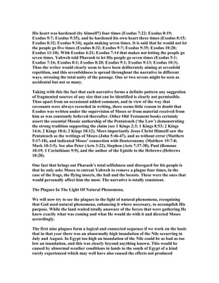 His heart was hardened (by himself?) four times (Exodus 7:22; Exodus 8:19;
Exodus 9:7; Exodus 9:35), and he hardened his own heart three times (Exodus 8:15;
Exodus 8:32; Exodus 9:34), again making seven times. It is said that he would not let
the people go five times (Exodus 8:32; Exodus 9:7; Exodus 9:35; Exodus 10:20;
Exodus 11:10). With Exodus 4:21; Exodus 7:14 that makes not letting the people go
seven times. Yahweh told Pharaoh to let His people go seven times (Exodus 5:1;
Exodus 7:16; Exodus 8:1; Exodus 8:20; Exodus 9:1; Exodus 9:13; Exodus 10:3).
Thus the writer would clearly seem to have been deliberately aiming at sevenfold
repetition, and this sevenfoldness is spread throughout the narrative in different
ways, stressing the total unity of the passage. One or two sevens might be seen as
accidental but not so many.
Taking with this the fact that each narrative forms a definite pattern any suggestion
of fragmented sources of any size that can be identified is clearly not permissible.
Thus apart from an occasional added comment, and in view of the way that
covenants were always recorded in writing, there seems little reason to doubt that
Exodus was written under the supervision of Moses or from material received from
him as was constantly believed thereafter. Other Old Testament books certainly
assert the essential Mosaic authorship of the Pentateuch (‘the Law’) demonstrating
the strong tradition supporting the claim (see 1 Kings 2:3; 1 Kings 8:53; 2 Kings
14:6; 2 Kings 18:6; 2 Kings 18:12). More importantly Jesus Christ Himself saw the
Pentateuch as the writings of Moses (John 5:46-47), and as without error (Matthew
5:17-18), and indicated Moses’ connection with Deuteronomy (Matthew 19:7-8;
Mark 10:3-5). See also Peter (Acts 3:22), Stephen (Acts 7:37-38), Paul (Romans
10:19; 1 Corinthians 9:9), and the author of the Epistle to the Hebrews (Hebrews
10:28).
One fact that brings out Pharaoh’s total selfishness and disregard for his people is
that he only asks Moses to entreat Yahweh to remove a plague four times, in the
case of the frogs, the flying insects, the hail and the locusts. These were the ones that
would personally affect him the most. The narrative is totally consistent.
The Plagues In The Light Of atural Phenomena.
We will now try to see the plagues in the light of natural phenomena, recognising
that God used natural phenomena, enhancing it where necessary, to accomplish His
purpose. While the land waited totally unaware of the forces that were gathering He
knew exactly what was coming and what He would do with it and directed Moses
accordingly.
The first nine plagues form a logical and connected sequence if we work on the basis
that in that year there was an abnormally high inundation of the ile occurring in
July and August. In Egypt too high an inundation of the ile could be as bad as too
low an inundation, and this was clearly beyond anything known. This would be
caused by abnormal weather conditions in lands to the south of Egypt of a kind
rarely experienced which may well have also caused the effects not produced
 