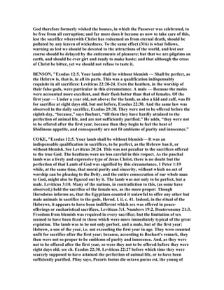 God therefore formerly wished the houses, in which the Passover was celebrated, to
be free from all corruption; and far more does it become us now to take care of this,
lest the sacrifice wherewith Christ has redeemed us from eternal death, should be
polluted by any leaven of wickedness. To the same effect (316) is what follows,
warning us lest we should be devoted to the attractions of the world, and lest our
course should be delayed by the enticements of pleasure; but that we are pilgrims on
earth, and should be ever girt and ready to make haste; and that although the cross
of Christ be bitter, yet we should not refuse to taste it.
BE SO , "Exodus 12:5. Your lamb shall be without blemish — Shall be perfect, as
the Hebrew is, that is, in all its parts. This was a qualification indispensably
requisite in all sacrifices: Leviticus 22:20-24. Even the heathen, in the worship of
their false gods, were particular in this circumstance. A male — Because the males
were accounted more excellent, and their flesh better than that of females. Of the
first year — Under a year old, not above: for the lamb, as also a kid and calf, was fit
for sacrifice at eight days old, but not before, Exodus 22:30. And the same law was
observed in the daily sacrifice, Exodus 29:38. They were not to be offered before the
eighth day, “because,” says Bochart, “till then they have hardly attained to the
perfection of animal life, and are not sufficiently purified.” He adds, “they were not
to be offered after the first year, because then they begin to feel the heat of
libidinous appetite, and consequently are not fit emblems of purity and innocence.”
COKE, "Exodus 12:5. Your lamb shall be without blemish— It was an
indispensable qualification in sacrifices, to be perfect, as the Hebrew has it, or
without blemish. See Leviticus 20:24. This was not peculiar to the sacrifices offered
to the true God. The heathens were no less careful in this respect. As the paschal
lamb was a lively and expressive type of Jesus Christ, there is no doubt but the
perfection of that Lamb of God was signified by this circumstance, 1 Peter 1:19
while, at the same time, that moral purity and sincerity, without which no act of
worship can be pleasing to the Deity, and the entire consecration of our whole man
to God, might also be figured out by it. The lamb was not only to be perfect, but a
male. Leviticus 3:10. Many of the nations, in contradiction to this, (as some have
observed,) held the sacrifice of the female sex, as the more proper: Though
Herodotus informs us, that the Egyptians counted it unlawful to offer any other but
male animals in sacrifice to the gods, Herod. l. ii. c. 41. Indeed, in the ritual of the
Hebrews, it appears to have been indifferent which sex was offered in peace-
offerings or eucharistical sacrifices, Leviticus 3:1. umbers 19:2. Deuteronomy 21:3.
Freedom from blemish was required in every sacrifice; but the limitation of sex
seemed to have been fixed to those which were more immediately typical of the great
expiation. The lamb was to be not only perfect, and a male, but of the first year:
Hebrew, a son of the year, i.e. not exceeding the first year in age. They were counted
unfit for sacrifice after the first year; because, according to Bochart's remark, they
then were not so proper to be emblems of purity and innocence. And, as they were
not to be offered after the first year, so were they not to be offered before they were
eight days old; see ch. Exodus 22:30. Leviticus 22:27 before which time they were
scarcely supposed to have attained the perfection of animal life, or to have been
sufficiently purified. Pliny says, Pecoris foetus die octavo purus est, the young of
 