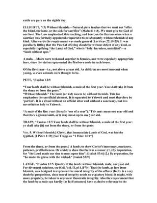 cattle are pure on the eighth day.
ELLICOTT, "(5) Without blemish.— atural piety teaches that we must not “offer
the blind, the lame, or the sick for sacrifice” (Malachi 1:8). We must give to (God of
our best. The Law emphasized this teaching, and here, on the first occasion when a
sacrifice was formally appointed, required it to be absolutely without blemish of any
kind. Afterwards the requirement was made general (Leviticus 22:19-25). It was
peculiarly fitting that the Paschal offering should be without defect of any kind, as
especially typifying “the Lamb of God,” who is “holy, harmless, undefiled”—a
“lamb without spot.”
A male.—Males were reckoned superior to females, and were especially appropriate
here, since the victim represented the firstborn male in each house.
Of the first year—i.e., not above a year old. As children are most innocent when
young, so even animals were thought to be.
PETT, "Exodus 12:5
“Your lamb shall be without blemish, a male of the first year. You shall take it from
the sheep or from the goats.”
“Without blemish.” The lamb (or kid) was to be without blemish. This too
emphasises the sacrificial element. It is separated to Yahweh and must therefore be
‘perfect’. It is a ritual without an official altar and without a sanctuary, but it is
nevertheless holy to Yahweh.
“A male of the first year (literally ‘son of a year”).’ This may mean one year old and
therefore a grown lamb, or it may mean up to one year old.
TRAPP, "Exodus 12:5 Your lamb shall be without blemish, a male of the first year:
ye shall take [it] out from the sheep, or from the goats:
Ver. 5. Without blemish.] Christ, that immaculate Lamb of God, was hereby
typified, [1 Peter 1:19] {See Trapp on "1 Peter 1:19"}
From the sheep, or from the goats.] A lamb; to show Christ’s innocency, meekness,
patience, profitableness. Or a kid; to show that he was a sinner; (1.) By imputation,
for "the Lord made our sins to meet upon him"; [Isaiah 53:6] (2.) By reputation, for
"he made his grave with the wicked." [Isaiah 53:9]
LA GE, "Exodus 12:5. Quality of the lamb: without blemish, male, one year old.
For divergent opinions, see Keil, Vol. II, p11.[F 4] That the lamb, as free from
blemish, was designed to represent the moral integrity of the offerer (Keil), is a very
doubtful proposition, since moral integrity needs no expiatory blood; it might, with
more propriety, be taken to represent theocratic integrity. Also the requirement that
the lamb be a male can hardly [as Keil assumes] have exclusive reference to the
 