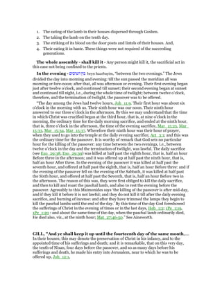 1. The eating of the lamb in their houses dispersed through Goshen.
2. The taking the lamb on the tenth day.
3. The striking of its blood on the door posts and lintels of their houses. And,
4. Their eating it in haste. These things were not required of the succeeding
generations.
The whole assembly - shall kill it - Any person might kill it, the sacrificial act in
this case not being confined to the priests.
In the evening - ‫הערבים‬ ‫בין‬ beyn haarbayim, “between the two evenings.” The Jews
divided the day into morning and evening: till the sun passed the meridian all was
morning or fore-noon; after that, all was afternoon or evening. Their first evening began
just after twelve o’clock, and continued till sunset; their second evening began at sunset
and continued till night, i.e., during the whole time of twilight; between twelve o’clock,
therefore, and the termination of twilight, the passover was to be offered.
“The day among the Jews had twelve hours, Joh_11:9. Their first hour was about six
o’clock in the morning with us. Their sixth hour was our noon. Their ninth hour
answered to our three o’clock in the afternoon. By this we may understand that the time
in which Christ was crucified began at the third hour, that is, at nine o’clock in the
morning, the ordinary time for the daily morning sacrifice, and ended at the ninth hour,
that is, three o’clock in the afternoon, the time of the evening sacrifice, Mar_15:25, Mar_
15:33, Mar_15:34, Mar_15:37. Wherefore their ninth hour was their hour of prayer,
when they used to go into the temple at the daily evening sacrifice, Act_3:1; and this was
the ordinary time for the passover. It is worthy of remark that God sets no particular
hour for the killing of the passover: any time between the two evenings, i.e., between
twelve o’clock in the day and the termination of twilight, was lawful. The daily sacrifice
(see Exo_29:38, Exo_29:39) was killed at half past the eighth hour, that is, half an hour
Before three in the afternoon; and it was offered up at half past the ninth hour, that is,
half an hour After three. In the evening of the passover it was killed at half past the
seventh hour, and offered at half past the eighth, that is, half an hour Before three: and if
the evening of the passover fell on the evening of the Sabbath, it was killed at half past
the Sixth hour, and offered at half past the Seventh, that is, half an hour Before two in
the afternoon. The reason of this was, they were first obliged to kill the daily sacrifice,
and then to kill and roast the paschal lamb, and also to rest the evening before the
passover. Agreeably to this Maimonides says ‘the killing of the passover is after mid-day,
and if they kill it before it is not lawful; and they do not kill it till after the daily evening
sacrifice, and burning of incense: and after they have trimmed the lamps they begin to
kill the paschal lambs until the end of the day.’ By this time of the day God foreshowed
the sufferings of Christ in the evening of times or in the last days, Heb_1:2; 1Pe_1:19,
1Pe_1:20 : and about the same time of the day, when the paschal lamb ordinarily died,
He died also, viz., at the ninth hour; Mat_27:46-50.” See Ainsworth.
GILL, "And ye shall keep it up until the fourteenth day of the same month,....
In their houses; this may denote the preservation of Christ in his infancy, and to the
appointed time of his sufferings and death; and it is remarkable, that on this very day,
the tenth of Nisan, four days before the passover, and so as many days before his
sufferings and death, he made his entry into Jerusalem, near to which he was to be
offered up, Joh_12:1,
 