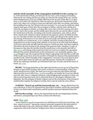 and the whole assembly of the congregation shall kill it in the evening; that
is, of the fourteenth of Nisan; not between the two suns, as the Targum of Jonathan,
between the sun setting and the sun rising; nor between the setting of the sun, and the
entire disappearance of its rays of light reflecting in the air and clouds after it, as Aben
Ezra; so it is said in the Talmud (k), after the sun is set, all the time that the face of the
east is red; others say as long as a man can walk half a mile after sun setting; and others,
the twinkling of an eye; but "between the two evening's" (l), as it may be rendered; which
respects that space of time after the sun begins to decline, and the entire setting of it;
when the sun begins to decline, as it does after noon, that is the first evening, and when
it is set, that is the second; and the middle space between the one and the other is about
the nineth hour of the day, according to the Jewish computation, and, with us, about
three o'clock in the afternoon, about which time the passover used to be killed; for they
say (m),"the daily sacrifice was slain at eight and a half, and offered at the nineth; but on
the evening of the passover it was slain at seven and a half, and offered at eight and a
half, whether on a common day, or on a sabbath; and if the evening of the passover
happened to be on the evening of the sabbath, it was slain at six and a half, and offered
up at seven and a half, and after that the passover;''which was done, that there might be
time before the last evening for the slaying of the passover lamb. Josephus (n) says, at
the passover they slew the sacrifice from the nineth hour to the eleventh; See Gill on
Mat_26:17, and it being at the nineth hour that our Lord was crucified, the agreement
between him and the paschal lamb in this circumstance very manifestly appears, Mat_
27:46 though it may also in general denote Christ's appearing in the last days, in the end
of the world, to put away sin by the sacrifice of himself: the slaying of the paschal lamb is
ascribed to the "whole assembly of the congregation", because it was to be slain by their
order, and in their name, for their use, and they present; and thus the crucifixion of
Christ, his sufferings and death, are attributed to the men of Israel, and all the house of
Israel, Act_2:22.
HE RY, "God appointed that on the night wherein they were to go out of Egypt they
should, in each of their families, kill a lamb, or that two or three families, if they were
small, should join for a lamb. The lamb was to be got ready four days before and that
afternoon they were to kill it (Exo_12:6) as a sacrifice; not strictly, for it was not offered
upon the altar, but as a religious ceremony, acknowledging God's goodness to them, not
only in preserving them from, but in delivering them by, the plagues inflicted on the
Egyptians. See the antiquity of family-religion; and see the convenience of the joining of
small families together for religious worship, that it may be made the more solemn.
JAMISO , "keep it up until the fourteenth day, etc. — Being selected from the
rest of the flock, it was to be separated four days before sacrifice; and for the same length
of time was Christ under examination and His spotless innocence declared before the
world.
kill it in the evening — that is, the interval between the sun’s beginning to decline,
and sunset, corresponding to our three o’clock in the afternoon.
K&D, "Exo_12:6
“And it shall be to you for preservation (ye shall keep it) until the fourteenth day, and
then...slay it at sunset.” Among the reasons commonly assigned for the instruction to
choose the lamb on the 10th, and keep it till the 14th, which Jonathan and Rashi
supposed to refer to the Passover in Egypt alone, there is an element of truth in the one
 