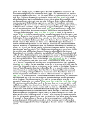 given most fully by Fagius, “that the sight of the lamb might furnish an occasion for
conversation respecting their deliverance from Egypt,...and the mercy of God, who had
so graciously looked upon them;” but this hardly serves to explain the interval of exactly
four days. Hoffmann supposes it to refer to the four doroth (Gen_15:16), which had
elapsed since Israel was brought to Egypt, to grow into a nation. The probability of such
an allusion, however, depends upon just what Hoffmann denies without sufficient
reason, viz., upon the lamb being regarded as a sacrifice, in which Israel consecrated
itself to its God. It was to be slain by “the whole assembly of the congregation of Israel:”
not by the whole assembled people, as though they gathered together for this purpose,
for the slaughtering took place in every house (Exo_12:7); the meaning is simply, that
the entire congregation, without any exception, was to slay it at the same time, viz.,
“between the two evenings” (Num_9:3, Num_9:5, Num_9:11), or “in the evening at
sunset” (Deu_16:6). Different opinions have prevailed among the Jews from a very early
date as to the precise time intended. Aben Ezra agrees with the Caraites and Samaritans
in taking the first evening to be the time when the sun sinks below the horizon, and the
second the time of total darkness; in which case, “between the two evenings” would be
from 6 o'clock to 7:20. Kimchi and Rashi, on the other hand, regard the moment of
sunset as the boundary between the two evenings, and Hitzig has lately adopted their
opinion. According to the rabbinical idea, the time when the sun began to descend, viz.,
from 3 to 5 o'clock, was the first evening, and sunset the second; so that “between the
two evenings” was from 3 to 6 o'clock. Modern expositors have very properly decided in
favour of the view held by Aben Ezra and the custom adopted by the Caraites and
Samaritans, from which the explanation given by Kimchi and Rashi does not materially
differ. It is true that this argument has been adduced in favour of the rabbinical practice,
viz., that “only by supposing the afternoon to have been included, can we understand
why the day of Passover is always called the 14th (Lev_23:5; Num_9:3, etc.);” and also,
that “if the slaughtering took place after sunset, it fell on the 15th Nisan, and not the
14th.” But both arguments are based upon an untenable assumption. For it is obvious
from Lev_23:32, where the fast prescribed for the day of atonement, which fell upon the
10th of the 7th month, is ordered to commence on the evening of the 9th day, “from even
to even,” that although the Israelites reckoned the day of 24 hours from the evening
sunset to sunset, in numbering the days they followed the natural day, and numbered
each day according to the period between sunrise and sunset. Nevertheless there is no
formal disagreement between the law and the rabbinical custom. The expression in
Deu_16:6, “at (towards) sunset,” is sufficient to show that the boundary line between the
two evenings is not to be fixed precisely at the moment of sunset, but only somewhere
about that time. The daily evening sacrifice and the incense offering were also to be
presented “between the two evenings” (Exo_29:39, Exo_29:41; Exo_30:8; Num_28:4).
Now as this was not to take place exactly at the same time, but to precede it, they could
not both occur at the time of sunset, but the former must have been offered before that.
Moreover, in later times, when the paschal lamb was slain and offered at the sanctuary,
it must have been slain and offered before sunset, if only to give sufficient time to
prepare the paschal meal, which was to be over before midnight. It was from these
circumstances that the rabbinical custom grew up in the course of time, and the lax use
of the word evening, in Hebrew as well as in every other language, left space enough for
this. For just as we do not confine the term morning to the time before sunset, but apply
it generally to the early hours of the day, so the term evening is not restricted to the
period after sunset. If the sacrifice prescribed for the morning could be offered after
sunrise, the one appointed for the evening might in the same manner be offered before
sunset.
 