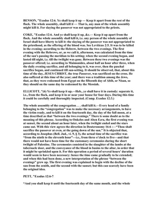 BE SO , "Exodus 12:6. Ye shall keep it up — Keep it apart from the rest of the
flock. The whole assembly, shall kill it — That is, any man of the whole assembly
might kill it. For slaying the passover was not appropriated to the priests.
COKE, "Exodus 12:6. And ye shall keep it up, &c.— Keep it up apart from the
flock. And the whole assembly shall kill it, i.e. any person of the whole assembly of
Israel shall have liberty to kill it: the slaying of the passover was not appropriated to
the priesthood, as the offering of the blood was. See Leviticus 2:5. It was to be killed
in the evening; according to the Hebrew, between the two evenings. The first
evening with the Hebrews, or, as we call it, afternoon, was calculated from the time
of the sun's passing the meridian to his setting; when the second evening began, and
lasted till night, i.e. till the twilight was gone. Between these two evenings was the
passover offered; i.e. according to Maimonides, about half an hour after three, when
the daily evening sacrifice, and all belonging to it, was over, then the paschal
sacrifice began, and continued till sun-setting. It should be observed, that, about this
time of the day, JESUS CHRIST, the true Passover, was sacrificed on the cross. He
also suffered at this time of the year; and there was a tradition among the Jews,
that, as they were redeemed from Egypt on the fifteenth day of Abib, or isan, so
they should on the same day be redeemed by the Messiah.
ELLICOTT, "(6) Ye shall keep it up.—Heb., ye shall have it in custody: separate it,
i.e., from the flock, and keep it in or near your house for four days. During this time
it could be carefully and thoroughly inspected. (Comp. Exodus 12:3.)
The whole assembly of the congregation . . . shall kill it.—Every head of a family
belonging to the “congregation” was to make the necessary arrangements, to have
the victim ready, and to kill it on the fourteenth day, the day of the full moon, at a
time described as that “between the two evenings.” There is some doubt as to the
meaning of this phrase. According to Onkelos and Aben Ezra, the first evening was
at sunset, the second about an hour later, when the twilight ended and the stars
came out. With this view agrees the direction in Deuteronomy 16:6 :—“Thou shalt
sacrifice the passover at even, at the going down of the sun.” It is objected that,
according to Josephus (Bell. Jud., vi. 9, § 3), the actual time of the sacrifice was
“from the ninth to the eleventh hour”—i.e., from three o’clock to five—and that
there would not have been time for the customary ceremonies during the short
twilight of Palestine. The ceremonies consisted in the slaughter of the lambs at the
tabernacle door, and the conveyance of the blood in basins to the altar, in order that
it might be sprinkled upon it. For this operation a period of several hours’ duration
would seem to have been necessary: hence the time came gradually to be extended;
and when this had been done, a new interpretation of the phrase “between the
evenings” grew up. The first evening was explained to begin with the decline of the
sun from the zenith, and the second with the sunset; but this can scarcely have been
the original idea.
PETT, "Exodus 12:6-7
“And you shall keep it until the fourteenth day of the same month, and the whole
 