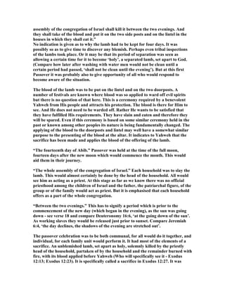 assembly of the congregation of Israel shall kill it between the two evenings. And
they shall take of the blood and put it on the two side posts and on the lintel in the
houses in which they shall eat it.”
o indication is given as to why the lamb had to be kept for four days. It was
possibly so as to give time to discover any blemish. Perhaps even tribal inspections
of the lambs took place. Or it may be that its period of separation was seen as
allowing a certain time for it to become ‘holy’, a separated lamb, set apart to God.
(Compare how later after washing with water men would not be clean until a
certain period had passed, ‘shall not be clean until the evening’). But at this first
Passover it was probably also to give opportunity of all who would respond to
become aware of the situation.
The blood of the lamb was to be put on the lintel and on the two doorposts. A
number of festivals are known where blood was so applied to ward off evil spirits
but there is no question of that here. This is a ceremony required by a benevolent
Yahweh from His people and attracts his protection. The blood is there for Him to
see. And He does not need to be warded off. Rather He wants to be satisfied that
they have fulfilled His requirements. They have slain and eaten and therefore they
will be spared. Even if this ceremony is based on some similar ceremony held in the
past or known among other peoples its nature is being fundamentally changed. The
applying of the blood to the doorposts and lintel may well have a somewhat similar
purpose to the presenting of the blood at the altar. It indicates to Yahweh that the
sacrifice has been made and applies the blood of the offering of the lamb.
“The fourteenth day of Abib.” Passover was held at the time of the full moon,
fourteen days after the new moon which would commence the month. This would
aid them in their journey.
“The whole assembly of the congregation of Israel.” Each household was to slay the
lamb. This would almost certainly be done by the head of the household. All would
see him as acting as a priest. At this stage as far as we know there was no official
priesthood among the children of Israel and the father, the patriarchal figure, of the
group or of the family would act as priest. But it is emphasised that each household
offers as a part of the whole congregation.
“Between the two evenings.” This has to signify a period which is prior to the
commencement of the new day (which began in the evening), as the sun was going
down - see verse 18 and compare Deuteronomy 16:6, ‘at the going down of the sun’.
As working slaves they would be released just prior to sunset. Compare Jeremiah
6:4, ‘the day declines, the shadows of the evening are stretched out’.
The passover celebration was to be both communal, for all would do it together, and
individual, for each family unit would perform it. It had most of the elements of a
sacrifice. An unblemished lamb, set apart as holy, solemnly killed by the priestly
head of the household, partaken of by the household and the remainder burned with
fire, with its blood applied before Yahweh (Who will specifically see it - Exodus
12:13; Exodus 12:23). It is specifically called a sacrifice in Exodus 12:27. It was
 