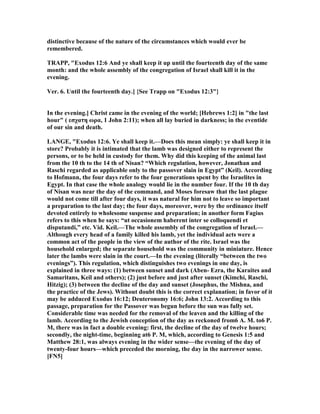 distinctive because of the nature of the circumstances which would ever be
remembered.
TRAPP, "Exodus 12:6 And ye shall keep it up until the fourteenth day of the same
month: and the whole assembly of the congregation of Israel shall kill it in the
evening.
Ver. 6. Until the fourteenth day.] {See Trapp on "Exodus 12:3"}
In the evening.] Christ came in the evening of the world; [Hebrews 1:2] in "the last
hour" ( εσχατη ωρα, 1 John 2:11); when all lay buried in darkness; in the eventide
of our sin and death.
LA GE, "Exodus 12:6. Ye shall keep it.—Does this mean simply: ye shall keep it in
store? Probably it is intimated that the lamb was designed either to represent the
persons, or to be held in custody for them. Why did this keeping of the animal last
from the 10 th to the 14 th of isan? “Which regulation, however, Jonathan and
Raschi regarded as applicable only to the passover slain in Egypt” (Keil). According
to Hofmann, the four days refer to the four generations spent by the Israelites in
Egypt. In that case the whole analogy would lie in the number four. If the 10 th day
of isan was near the day of the command, and Moses foresaw that the last plague
would not come till after four days, it was natural for him not to leave so important
a preparation to the last day; the four days, moreover, were by the ordinance itself
devoted entirely to wholesome suspense and preparation; in another form Fagius
refers to this when he says: “ut occasionem haberent inter se colloquendi et
disputandi,” etc. Vid. Keil.—The whole assembly of the congregation of Israel.—
Although every head of a family killed his lamb, yet the individual acts were a
common act of the people in the view of the author of the rite. Israel was the
household enlarged; the separate household was the community in miniature. Hence
later the lambs were slain in the court.—In the evening (literally “between the two
evenings”). This regulation, which distinguishes two evenings in one day, is
explained in three ways: (1) between sunset and dark (Aben- Ezra, the Karaites and
Samaritans, Keil and others); (2) just before and just after sunset (Kimchi, Raschi,
Hitzig); (3) between the decline of the day and sunset (Josephus, the Mishna, and
the practice of the Jews). Without doubt this is the correct explanation; in favor of it
may be adduced Exodus 16:12; Deuteronomy 16:6; John 13:2. According to this
passage, preparation for the Passover was begun before the sun was fully set.
Considerable time was needed for the removal of the leaven and the killing of the
lamb. According to the Jewish conception of the day as reckoned from6 A. M. to6 P.
M, there was in fact a double evening: first, the decline of the day of twelve hours;
secondly, the night-time, beginning at6 P. M, which, according to Genesis 1:5 and
Matthew 28:1, was always evening in the wider sense—the evening of the day of
twenty-four hours—which preceded the morning, the day in the narrower sense.
[F 5]
 
