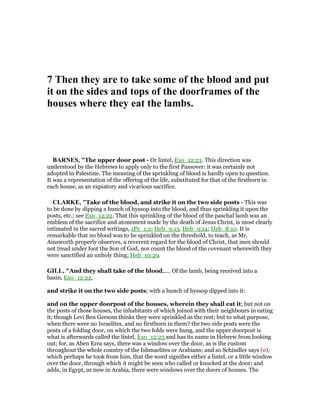 7 Then they are to take some of the blood and put
it on the sides and tops of the doorframes of the
houses where they eat the lambs.
BAR ES, "The upper door post - Or lintel, Exo_12:23. This direction was
understood by the Hebrews to apply only to the first Passover: it was certainly not
adopted in Palestine. The meaning of the sprinkling of blood is hardly open to question.
It was a representation of the offering of the life, substituted for that of the firstborn in
each house, as an expiatory and vicarious sacrifice.
CLARKE, "Take of the blood, and strike it on the two side posts - This was
to be done by dipping a bunch of hyssop into the blood, and thus sprinkling it upon the
posts, etc.; see Exo_12:22. That this sprinkling of the blood of the paschal lamb was an
emblem of the sacrifice and atonement made by the death of Jesus Christ, is most clearly
intimated in the sacred writings, 1Pe_1:2; Heb_9:13, Heb_9:14; Heb_8:10. It is
remarkable that no blood was to be sprinkled on the threshold, to teach, as Mr.
Ainsworth properly observes, a reverent regard for the blood of Christ, that men should
not tread under foot the Son of God, nor count the blood of the covenant wherewith they
were sanctified an unholy thing; Heb_10:29.
GILL, "And they shall take of the blood,.... Of the lamb, being received into a
basin, Exo_12:22,
and strike it on the two side posts; with a bunch of hyssop dipped into it:
and on the upper doorpost of the houses, wherein they shall eat it; but not on
the posts of those houses, the inhabitants of which joined with their neighbours in eating
it; though Levi Ben Gersom thinks they were sprinkled as the rest; but to what purpose,
when there were no Israelites, and no firstborn in them? the two side posts were the
posts of a folding door, on which the two folds were hung, and the upper doorpost is
what is afterwards called the lintel, Exo_12:23 and has its name in Hebrew from looking
out; for, as Aben Ezra says, there was a window over the door, as is the custom
throughout the whole country of the Ishmaelites or Arabians; and so Schindler says (o),
which perhaps he took from him, that the word signifies either a lintel, or a little window
over the door, through which it might be seen who called or knocked at the door; and
adds, in Egypt, as now in Arabia, there were windows over the doors of houses. The
 