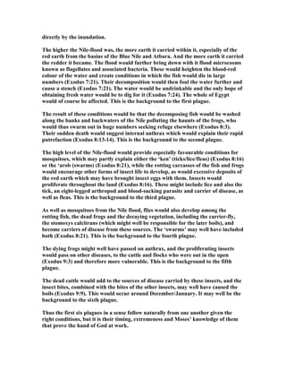 directly by the inundation.
The higher the ile-flood was, the more earth it carried within it, especially of the
red earth from the basins of the Blue ile and Atbara. And the more earth it carried
the redder it became. The flood would further bring down with it flood microcosms
known as flagellates and associated bacteria. These would heighten the blood-red
colour of the water and create conditions in which the fish would die in large
numbers (Exodus 7:21). Their decomposition would then foul the water further and
cause a stench (Exodus 7:21). The water would be undrinkable and the only hope of
obtaining fresh water would be to dig for it (Exodus 7:24). The whole of Egypt
would of course be affected. This is the background to the first plague.
The result of these conditions would be that the decomposing fish would be washed
along the banks and backwaters of the ile polluting the haunts of the frogs, who
would thus swarm out in huge numbers seeking refuge elsewhere (Exodus 8:3).
Their sudden death would suggest internal anthrax which would explain their rapid
putrefaction (Exodus 8:13-14). This is the background to the second plague.
The high level of the ile-flood would provide especially favourable conditions for
mosquitoes, which may partly explain either the ‘ken’ (ticks/lice/fleas) (Exodus 8:16)
or the ‘arob (swarms) (Exodus 8:21), while the rotting carcasses of the fish and frogs
would encourage other forms of insect life to develop, as would excessive deposits of
the red earth which may have brought insect eggs with them. Insects would
proliferate throughout the land (Exodus 8:16). These might include lice and also the
tick, an eight-legged arthropod and blood-sucking parasite and carrier of disease, as
well as fleas. This is the background to the third plague.
As well as mosquitoes from the ile flood, flies would also develop among the
rotting fish, the dead frogs and the decaying vegetation, including the carrier-fly,
the stomoxys calcitrans (which might well be responsible for the later boils), and
become carriers of disease from these sources. The ‘swarms’ may well have included
both (Exodus 8:21). This is the background to the fourth plague.
The dying frogs might well have passed on anthrax, and the proliferating insects
would pass on other diseases, to the cattle and flocks who were out in the open
(Exodus 9:3) and therefore more vulnerable. This is the background to the fifth
plague.
The dead cattle would add to the sources of disease carried by these insects, and the
insect bites, combined with the bites of the other insects, may well have caused the
boils (Exodus 9:9). This would occur around December/January. It may well be the
background to the sixth plague.
Thus the first six plagues in a sense follow naturally from one another given the
right conditions, but it is their timing, extremeness and Moses’ knowledge of them
that prove the hand of God at work.
 