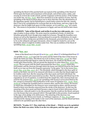 sprinkling the blood of the paschal lamb was typical of the sprinkling of the blood of
Christ upon the hearts and consciences of his people, and of their peace, safety, and
security by it from the wrath of God, and the vengeance of divine justice; of the further
use of this rite, see Exo_12:22, Aben Ezra mentions it as the opinion of some, that the
sprinkling of the blood on those places was to show that they slew the abomination of
the Egyptians openly; but he himself gives a much better reason for this rite, namely,
that it was to be a propitiation for everyone that ate in the house, and was a sign to the
destroyer, that he might look upon it in like manner, as it is said Eze_9:4, "set a mark,
&c." this seems to be peculiar to the passover in Egypt, and was not used in later times.
JAMISO , "take of the blood, and strike it on the two side-posts, etc. — as a
sign of safety to those within. The posts must be considered of tents, in which the
Israelites generally lived, though some might be in houses. Though the Israelites were
sinners as well as the Egyptians, God was pleased to accept the substitution of a lamb -
the blood of which, being seen sprinkled on the doorposts, procured them mercy. It was
to be on the sideposts and upper doorposts, where it might be looked to, not on the
threshold, where it might be trodden under foot. This was an emblem of the blood of
sprinkling (Heb_12:24; Heb_10:29).
K&D, "Exo_12:7
Some of the blood was to be put (‫ן‬ ַ‫ת‬ָ‫נ‬ as in Lev_4:18, where ‫ן‬ ֵ ִ‫י‬ is distinguished from ‫ה‬ָ ִ‫ה‬
, to sprinkle, in Lev_4:17) upon the two posts and the lintel of the door of the house in
which the lamb was eaten. This blood was to be to them a sign (Exo_12:13); for when
Jehovah passed through Egypt to smite the first-born, He would see the blood, and
would spare these houses, and not permit the destroyer to enter them (Exo_12:13, Exo_
12:23). The two posts with the lintel represented the door (Exo_12:23), which they
surrounded; and the doorway through which the house was entered stood for the house
itself, as we may see from the frequent expression “in thy gates,” for in thy towns (Exo_
20:10; Deu_5:14; Deu_12:17, etc.). The threshold, which belonged to the door quite as
much as the lintel, was not to be smeared with blood, in order that the blood might not
be trodden under foot. But the smearing of the door-posts and lintel with blood, the
house was expiated and consecrated on an altar. That the smearing with blood was to be
regarded as an act of expiation, is evident from the simple fact, that a hyssop-bush was
used for the purpose (Exo_12:22); for sprinkling with hyssop is never prescribed in the
law, except in connection with purification in the sense of expiation (Lev_14:49.; Num_
19:18-19). In Egypt the Israelites had no common altar; and for this reason, the houses
in which they assembled for the Passover were consecrated as altars, and the persons
found in them were thereby removed from the stroke of the destroyer. In this way the
smearing of the door-posts and lintel became a sign to Israel of their deliverance from
the destroyer. Jehovah made it so by His promise, that He would see the blood, and pass
over the houses that were smeared with it. Through faith in this promise, Israel acquired
in the sign a firm pledge of its deliverance. The smearing of the doorway was
relinquished, after Moses (not Josiah, as Vaihinger supposes, cf. Deu_16:5-6) had
transferred the slaying of the lambs to the court of the sanctuary, and the blood had been
ordered to be sprinkled upon the altar there.
BE SO , "Exodus 12:7. They shall take of the blood — Which was to be sprinkled
before the flesh was eaten. Strike it on the two side-posts, and the upper door- post
 