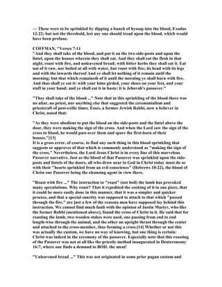 — These were to be sprinkled by dipping a bunch of hyssop into the blood, Exodus
12:22; but not the threshold, lest any one should tread upon the blood, which would
have been profane.
COFFMA , "Verses 7-11
"And they shall take of the blood, and put it on the two side-posts and upon the
lintel, upon the houses wherein they shall eat. And they shall eat the flesh in that
night, roast with fire, and unleavened bread; with bitter herbs they shall eat it. Eat
not of it raw, nor boiled at all with water, but roast with fire; its head with its legs
and with the inwards thereof And ye shall let nothing of it remain until the
morning; but that which remaineth of it until the morning ye shall burn with fire.
And thus shall ye eat it: with your loins girded, your shoes on your feet, and your
staff in your hand; and ye shall eat it in haste: it is Jehovah's passover."
"They shall take of the blood ..." ote that in this sprinkling of the blood there was
no altar, no priest, nor anything else that suggested the ceremonialism and
priestcraft of post-exilic times. Esses, a former Jewish Rabbi, now a believer in
Christ, noted that:
"As they were obedient to put the blood on the side-posts and the lintel above the
door, they were making the sign of the cross. And when the Lord saw the sign of the
cross in blood, he would pass over them and spare the first-born of their
houses."[13]
It is a gross error, of course, to find any such thing in this blood sprinkling that
suggests or approves of that which is commonly understood as "making the sign of
the cross." evertheless, the Lord Jesus Christ is in every line of this marvelous
Passover narrative. Just as the blood of that Passover was sprinkled upon the side-
posts and lintels of the doors, all who draw near to God in Christ today must do so
with their "hearts sprinkled from an evil conscience" (Hebrews 10:22), the blood of
Christ our Passover being the cleansing agent in view there.
"Roast with fire ..." The instruction to "roast" (not boil) the lamb has provoked
many speculations. Why roast? That it expedited the cooking of it in one piece, that
it could be more easily done in this manner, that it was a simpler and quicker
process, and that a special sanctity was supposed to attach to that which "passed
through the fire," are just a few of the reasons men have supposed lay behind this
instruction. We cannot find much fault with the opinion of Justin Martyr, who like
the former Rabbi (mentioned above), found the cross of Christ in it. He said that for
roasting the lamb, two wooden stakes were used, one passing from end to end
length-wise through the animal, and the other an upright thrust through the center
and attached to the cross-member, thus forming a cross.[14] Whether or not this
was actually the custom, we have no way of knowing, but one thing is certain:
Christ was indeed in the ceremony of the passover. Especially note that this roasting
of the Passover was not at all like the priestly method inaugurated in Deuteronomy
16:7, where one finds a demand to BOIL the meat!
"Unleavened bread ..." This was not originated in some prior pagan custom and
 