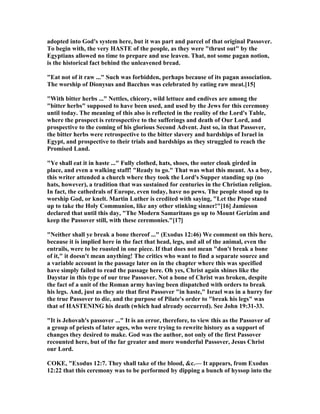 adopted into God's system here, but it was part and parcel of that original Passover.
To begin with, the very HASTE of the people, as they were "thrust out" by the
Egyptians allowed no time to prepare and use leaven. That, not some pagan notion,
is the historical fact behind the unleavened bread.
"Eat not of it raw ..." Such was forbidden, perhaps because of its pagan association.
The worship of Dionysus and Bacchus was celebrated by eating raw meat.[15]
"With bitter herbs ..." ettles, chicory, wild lettuce and endives are among the
"bitter herbs" supposed to have been used, and used by the Jews for this ceremony
until today. The meaning of this also is reflected in the reality of the Lord's Table,
where the prospect is retrospective to the sufferings and death of Our Lord, and
prospective to the coming of his glorious Second Advent. Just so, in that Passover,
the bitter herbs were retrospective to the bitter slavery and hardships of Israel in
Egypt, and prospective to their trials and hardships as they struggled to reach the
Promised Land.
"Ye shall eat it in haste ..." Fully clothed, hats, shoes, the outer cloak girded in
place, and even a walking staff! "Ready to go." That was what this meant. As a boy,
this writer attended a church where they took the Lord's Supper standing up (no
hats, however), a tradition that was sustained for centuries in the Christian religion.
In fact, the cathedrals of Europe, even today, have no pews. The people stood up to
worship God, or knelt. Martin Luther is credited with saying, "Let the Pope stand
up to take the Holy Communion, like any other stinking sinner!"[16] Jamieson
declared that until this day, "The Modern Samaritans go up to Mount Gerizim and
keep the Passover still, with these ceremonies."[17]
" either shall ye break a bone thereof ..." (Exodus 12:46) We comment on this here,
because it is implied here in the fact that head, legs, and all of the animal, even the
entrails, were to be roasted in one piece. If that does not mean "don't break a bone
of it," it doesn't mean anything! The critics who want to find a separate source and
a variable account in the passage later on in the chapter where this was specified
have simply failed to read the passage here. Oh yes, Christ again shines like the
Daystar in this type of our true Passover. ot a bone of Christ was broken, despite
the fact of a unit of the Roman army having been dispatched with orders to break
his legs. And, just as they ate that first Passover "in haste," Israel was in a hurry for
the true Passover to die, and the purpose of Pilate's order to "break his legs" was
that of HASTE I G his death (which had already occurred). See John 19:31-33.
"It is Jehovah's passover ..." It is an error, therefore, to view this as the Passover of
a group of priests of later ages, who were trying to rewrite history as a support of
changes they desired to make. God was the author, not only of the first Passover
recounted here, but of the far greater and more wonderful Passover, Jesus Christ
our Lord.
COKE, "Exodus 12:7. They shall take of the blood, &c.— It appears, from Exodus
12:22 that this ceremony was to be performed by dipping a bunch of hyssop into the
 