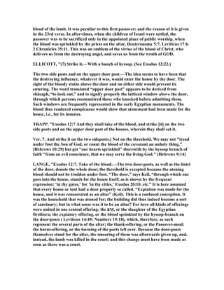 blood of the lamb. It was peculiar to this first passover: and the reason of it is given
in the 23rd verse. In after-times, when the children of Israel were settled, the
passover was to be sacrificed only in the appointed place of public worship, when
the blood was sprinkled by the priest on the altar, Deuteronomy 5:7. Leviticus 17:6.
2 Chronicles 35:11. This was an emblem of the virtue of the blood of Christ, who
delivers us from the destroying angel, and saves us from the wrath of GOD.
ELLICOTT, "(7) Strike it.—With a bunch of hyssop. (See Exodus 12:22.)
The two side posts and on the upper door post.—The idea seems to have been that
the destroying influence, whatever it was, would enter the house by the door. The
sight of the bloody stains above the door and on either side would prevent its
entering. The word translated “upper door post” appears to be derived from
shâcaph, “to look out,” and to signify properly the latticed window above the door,
through which persons reconnoitred those who knocked before admitting them.
Such windows are frequently represented in the early Egyptian monuments. The
blood thus rendered conspicuous would show that atonement had been made for the
house, i.e., for its inmates.
TRAPP, "Exodus 12:7 And they shall take of the blood, and strike [it] on the two
side posts and on the upper door post of the houses, wherein they shall eat it.
Ver. 7. And strike it on the two sideposts.] ot on the threshold. We may not "tread
under foot the Son of God, or count the blood of the covenant an unholy thing,"
[Hebrews 10:29] but get "our hearts sprinkled" tberewith by the hyssop branch of
faith "from an evil conscience, that we may serve the living God." [Hebrews 9:14]
LA GE, "Exodus 12:7. Take of the blood.—The two door-posts, as well as the lintel
of the door, denote the whole door; the threshold is excepted because the atoning
blood should not be trodden under foot. “The door,” says Keil, “through which one
goes into the house, stands for the house itself; as is shown by the frequent
expression: ‘in thy gates,’ for ‘in thy cities,’ Exodus 20:10, etc.” It is here assumed
that every house or tent had a door properly so called. “Expiation was made for the
house, and it was consecrated as an altar” (Keil). This is a confused conception. It
was the household that was atoned for; the building did thus indeed become a sort
of sanctuary; but in what sense was it to be an altar? For here all kinds of offerings
were united in one central offering: the ‫ם‬ ֶ‫ֶר‬‫ח‬, or the slaughter of the Egyptian
firstborn; the expiatory offering, or the blood sprinkled by the hyssop-branch on
the door-posts ( Leviticus 14:49; umbers 19:18), which, therefore, as such
represent the several parts of the altar; the thank-offering, or the Passover-meal;
the burnt-offering, or the burning of the parts left over. Because the door-posts
themselves stand for the altar, the smearing of them was afterwards given up, and,
instead, the lamb was killed in the court; and this change must have been made as
soon as there was a court.
 