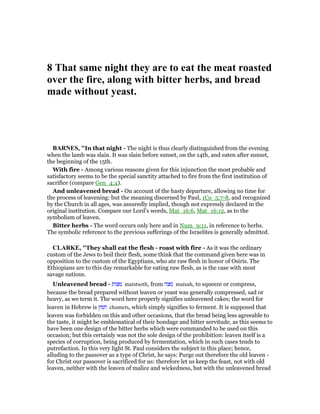 8 That same night they are to eat the meat roasted
over the fire, along with bitter herbs, and bread
made without yeast.
BAR ES, "In that night - The night is thus clearly distinguished from the evening
when the lamb was slain. It was slain before sunset, on the 14th, and eaten after sunset,
the beginning of the 15th.
With fire - Among various reasons given for this injunction the most probable and
satisfactory seems to be the special sanctity attached to fire from the first institution of
sacrifice (compare Gen_4:4).
And unleavened bread - On account of the hasty departure, allowing no time for
the process of leavening: but the meaning discerned by Paul, 1Co_5:7-8, and recognized
by the Church in all ages, was assuredly implied, though not expressly declared in the
original institution. Compare our Lord’s words, Mat_16:6, Mat_16:12, as to the
symbolism of leaven.
Bitter herbs - The word occurs only here and in Num_9:11, in reference to herbs.
The symbolic reference to the previous sufferings of the Israelites is generally admitted.
CLARKE, "They shall eat the flesh - roast with fire - As it was the ordinary
custom of the Jews to boil their flesh, some think that the command given here was in
opposition to the custom of the Egyptians, who ate raw flesh in honor of Osiris. The
Ethiopians are to this day remarkable for eating raw flesh, as is the case with most
savage nations.
Unleavened bread - ‫מצות‬ matstsoth, from ‫מצה‬ matsah, to squeeze or compress,
because the bread prepared without leaven or yeast was generally compressed, sad or
heavy, as we term it. The word here properly signifies unleavened cakes; the word for
leaven in Hebrew is ‫חמץ‬ chamets, which simply signifies to ferment. It is supposed that
leaven was forbidden on this and other occasions, that the bread being less agreeable to
the taste, it might be emblematical of their bondage and bitter servitude, as this seems to
have been one design of the bitter herbs which were commanded to be used on this
occasion; but this certainly was not the sole design of the prohibition: leaven itself is a
species of corruption, being produced by fermentation, which in such cases tends to
putrefaction. In this very light St. Paul considers the subject in this place; hence,
alluding to the passover as a type of Christ, he says: Purge out therefore the old leaven -
for Christ our passover is sacrificed for us: therefore let us keep the feast, not with old
leaven, neither with the leaven of malice and wickedness, but with the unleavened bread
 