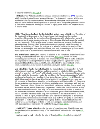 of sincerity and truth; 1Co_5:6-8.
Bitter herbs - What kind of herbs or salad is intended by the word ‫מררים‬ merorim,
which literally signifies bitters, is not well known. The Jews think chicory, wild lettuce,
horehound, and the like are intended. Whatever may be implied under the term,
whether bitter herbs or bitter ingredients in general, it was designed to put them in mind
of their bitter and severe bondage in the land of Egypt, from which God was now about
to deliver them.
GILL, "And they shall eat the flesh in that night, roast with fire,.... The night of
the fourteenth of Nisan; and as the Jews reckoned their days from the evening
preceding, this must be the beginning of the fifteenth day, which being observed, will
serve to reconcile some passages relating to this ordinance. The lamb was to be roasted,
not only because its flesh thereby would be more palatable and savoury, but because
soonest dressed that way, their present circumstances requiring haste; but chiefly to
denote the sufferings of Christ, the antitype of it, when he endured the wrath of God,
poured out as fire upon him; and also to show, that he is to be fed upon by faith, which
works by love, or to be received with hearts inflamed with love to him:
and unleavened bread; this also was to be eaten at the same time, and for seven days
running, even to the twenty first day of the month, Exo_12:15, where see more
concerning this: the reason of this also was, because they were then in haste, and could
not stay to leaven the dough that was in their troughs; and was significative of the
unleavened bread of sincerity and truth, with which the true passover lamb is to be
eaten, in opposition to the leaven of error, hypocrisy, and malice, 1Co_5:7,
and with bitter herbs they shall eat it; the Vulgate Latin version renders it, "with
wild lettuces", which are very bitter; and the worst sort of which, for bitterness, Pliny
says (p), is what they call "picris", which has its name from the bitterness of it, and is the
same by which the Septuagint render the word here: the Targum of Jonathan is,"with
horehound and endive they shall eat it;''and so the Targum on Son_2:9. Wild endive; of
which Pliny says (q), there is a wild endive, which in Egypt they call cichory, and bids
fair to be one of these herbs; according to the Misnah (r) and Maimonides (s), there were
five sorts of them, and anyone, or all of them, might be eaten; their names with both are
these, Chazoreth, Ulshin, Thamcah, Charcabinah, and Maror; the four first of which may
be the wild lettuce, endive, horehound, or perhaps "tansie"; and cichory the last. Maror
has its name from bitterness, and is by the Misnic commentators (t) said to be a sort of
the most bitter coriander; it seems to be the same with "picris": but whatever they were,
for it is uncertain what they were, they were expressive of the bitter afflictions of the
children of Israel in Egypt, with which their lives were made bitter; and of those bitter
afflictions and persecutions in the world, which they that will live godly in Christ Jesus
must expect to endure; as well as they may signify that as a crucified Christ must be
looked upon, and lived upon by faith, so with mourning and humiliation for sin, and
with true repentance for it as an evil and bitter thing, see Zec_12:10.
JAMISO , "roast with fire — for the sake of expedition; and this difference was
always observed between the cooking of the paschal lamb and the other offerings (2Ch_
35:13).
unleavened bread — also for the sake of despatch (Deu_16:3), but as a kind of
 
