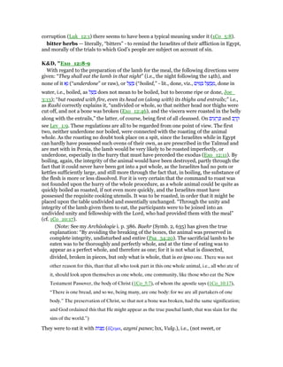 corruption (Luk_12:1) there seems to have been a typical meaning under it (1Co_5:8).
bitter herbs — literally, “bitters” - to remind the Israelites of their affliction in Egypt,
and morally of the trials to which God’s people are subject on account of sin.
K&D, "Exo_12:8-9
With regard to the preparation of the lamb for the meal, the following directions were
given: “They shall eat the lamb in that night” (i.e., the night following the 14th), and
none of it ‫א‬ָ‫נ‬ (“underdone” or raw), or ‫ל‬ ֵ‫שׁ‬ ָ (“boiled,” - lit., done, viz., ‫ם‬ִ‫י‬ ִ ַ ‫ל‬ ָ ֻ‫ב‬ ְ‫,מ‬ done in
water, i.e., boiled, as ‫ל‬ ַ‫שׁ‬ ָ does not mean to be boiled, but to become ripe or done, Joe_
3:13); “but roasted with fire, even its head on (along with) its thighs and entrails;” i.e.,
as Rashi correctly explains it, “undivided or whole, so that neither head nor thighs were
cut off, and not a bone was broken (Exo_12:46), and the viscera were roasted in the belly
along with the entrails,” the latter, of course, being first of all cleansed. On ‫ים‬ ִ‫ע‬ ָ‫ר‬ ְⅴ and ‫ב‬ ֶ‫ר‬ ֶ‫ק‬
see Lev_1:9. These regulations are all to be regarded from one point of view. The first
two, neither underdone nor boiled, were connected with the roasting of the animal
whole. As the roasting no doubt took place on a spit, since the Israelites while in Egypt
can hardly have possessed such ovens of their own, as are prescribed in the Talmud and
are met with in Persia, the lamb would be very likely to be roasted imperfectly, or
underdone, especially in the hurry that must have preceded the exodus (Exo_12:11). By
boiling, again, the integrity of the animal would have been destroyed, partly through the
fact that it could never have been got into a pot whole, as the Israelites had no pots or
kettles sufficiently large, and still more through the fact that, in boiling, the substance of
the flesh is more or less dissolved. For it is very certain that the command to roast was
not founded upon the hurry of the whole procedure, as a whole animal could be quite as
quickly boiled as roasted, if not even more quickly, and the Israelites must have
possessed the requisite cooking utensils. It was to be roasted, in order that it might be
placed upon the table undivided and essentially unchanged. “Through the unity and
integrity of the lamb given them to eat, the participants were to be joined into an
undivided unity and fellowship with the Lord, who had provided them with the meal”
(cf. 1Co_10:17).
(Note: See my Archäologie i. p. 386. Baehr (Symb. 2, 635) has given the true
explanation: “By avoiding the breaking of the bones, the animal was preserved in
complete integrity, undisturbed and entire (Psa_34:20). The sacrificial lamb to be
eaten was to be thoroughly and perfectly whole, and at the time of eating was to
appear as a perfect whole, and therefore as one; for it is not what is dissected,
divided, broken in pieces, but only what is whole, that is eo ipso one. There was not
other reason for this, than that all who took part in this one whole animal, i.e., all who ate of
it, should look upon themselves as one whole, one community, like those who eat the New
Testament Passover, the body of Christ (1Co_5:7), of whom the apostle says (1Co_10:17),
“There is one bread, and so we, being many, are one body: for we are all partakers of one
body.” The preservation of Christ, so that not a bone was broken, had the same signification;
and God ordained this that He might appear as the true paschal lamb, that was slain for the
sins of the world.”)
They were to eat it with ‫ּות‬‫צ‬ ַ‫מ‬ (ᅎζυµα, azymi panes; lxx, Vulg.), i.e., (not sweet, or
 