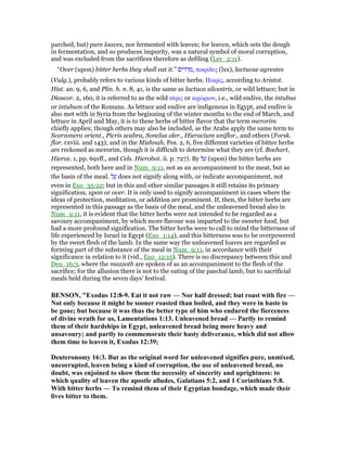 parched, but) pure loaves, nor fermented with leaven; for leaven, which sets the dough
in fermentation, and so produces impurity, was a natural symbol of moral corruption,
and was excluded from the sacrifices therefore as defiling (Lev_2:11).
“Over (upon) bitter herbs they shall eat it.” ‫ים‬ ִ‫ּר‬‫ר‬ ְ‫,מ‬ πικρίδες (lxx), lactucae agrestes
(Vulg.), probably refers to various kinds of bitter herbs. Πικρίς, according to Aristot.
Hist. an. 9, 6, and Plin. h. n. 8, 41, is the same as lactuca silvestris, or wild lettuce; but in
Dioscor. 2, 160, it is referred to as the wild σέρις or κιχώριον, i.e., wild endive, the intubus
or intubum of the Romans. As lettuce and endive are indigenous in Egypt, and endive is
also met with in Syria from the beginning of the winter months to the end of March, and
lettuce in April and May, it is to these herbs of bitter flavor that the term merorim
chiefly applies; though others may also be included, as the Arabs apply the same term to
Scorzonera orient., Picris scabra, Sonclus oler., Hieracium uniflor., and others (Forsk.
flor. cxviii. and 143); and in the Mishnah, Pes. 2, 6, five different varieties of bitter herbs
are reckoned as merorim, though it is difficult to determine what they are (cf. Bochart,
Hieroz. 1, pp. 691ff., and Cels. Hierobot. ii. p. 727). By ‫ל‬ ַ‫ע‬ (upon) the bitter herbs are
represented, both here and in Num_9:11, not as an accompaniment to the meat, but as
the basis of the meal. ‫ל‬ ַ‫ע‬ does not signify along with, or indicate accompaniment, not
even in Exo_35:22; but in this and other similar passages it still retains its primary
signification, upon or over. It is only used to signify accompaniment in cases where the
ideas of protection, meditation, or addition are prominent. If, then, the bitter herbs are
represented in this passage as the basis of the meal, and the unleavened bread also in
Num_9:11, it is evident that the bitter herbs were not intended to be regarded as a
savoury accompaniment, by which more flavour was imparted to the sweeter food, but
had a more profound signification. The bitter herbs were to call to mind the bitterness of
life experienced by Israel in Egypt (Exo_1:14), and this bitterness was to be overpowered
by the sweet flesh of the lamb. In the same way the unleavened loaves are regarded as
forming part of the substance of the meal in Num_9:11, in accordance with their
significance in relation to it (vid., Exo_12:15). There is no discrepancy between this and
Deu_16:3, where the mazzoth are spoken of as an accompaniment to the flesh of the
sacrifice; for the allusion there is not to the eating of the paschal lamb, but to sacrificial
meals held during the seven days' festival.
BE SO , "Exodus 12:8-9. Eat it not raw — or half dressed; but roast with fire —
ot only because it might be sooner roasted than boiled, and they were in haste to
be gone; but because it was thus the better type of him who endured the fierceness
of divine wrath for us, Lamentations 1:13. Unleavened bread — Partly to remind
them of their hardships in Egypt, unleavened bread being more heavy and
unsavoury; and partly to commemorate their hasty deliverance, which did not allow
them time to leaven it, Exodus 12:39;
Deuteronomy 16:3. But as the original word for unleavened signifies pure, unmixed,
uncorrupted, leaven being a kind of corruption, the use of unleavened bread, no
doubt, was enjoined to show them the necessity of sincerity and uprightness: to
which quality of leaven the apostle alludes, Galatians 5:2, and 1 Corinthians 5:8.
With bitter herbs — To remind them of their Egyptian bondage, which made their
lives bitter to them.
 