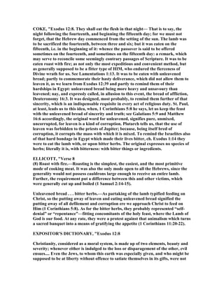 COKE, "Exodus 12:8. They shall eat the flesh in that night— That is to say, the
night following the fourteenth, and beginning the fifteenth day; for we must not
forget, that the Hebrew day commenced from the setting of the sun. The lamb was
to be sacrificed the fourteenth, between three and six; but it was eaten on the
fifteenth, i.e. in the beginning of it: whence the passover is said to be offered
sometimes on the fourteenth, and sometimes on the fifteenth day: a remark, which
may serve to reconcile some seemingly contrary passages of Scripture. It was to be
eaten roast with fire; as not only the most expeditious and convenient method, but
as generally supposed to be a fitter type of HIM, who endured the fierceness of
Divine wrath for us. See Lamentations 1:13. It was to be eaten with unleavened
bread; partly to commemorate their hasty deliverance, which did not allow them to
leaven it, as we learn from Exodus 12:39 and partly to remind them of their
hardships in Egypt: unleavened bread being more heavy and unsavoury than
leavened; nay, and expressly called, in allusion to this event, the bread of affliction,
Deuteronomy 16:3. It was designed, most probably, to remind them further of that
sincerity, which is an indispensable requisite in every act of religious duty. St. Paul,
at least, leads us to this idea, when, 1 Corinthians 5:8 he says, let us keep the feast
with the unleavened bread of sincerity and truth; see Galatians 5:9 and Matthew
16:6 accordingly, the original word for unleavened, signifies pure, unmixed,
uncorrupted, for leaven is a kind of corruption. Plutarch tells us, that the use of
leaven was forbidden to the priests of Jupiter; because, being itself bred of
corruption, it corrupts the mass with which it is mixed. To remind the Israelites also
of that hard bondage in Egypt which made their lives bitter, ch. Exodus 1:14 they
were to eat the lamb with, or upon bitter herbs. The original expresses no species of
herbs; literally it is, with bitterness: with bitter things or ingredients.
ELLICOTT, "Verse 8
(8) Roast with fire.—Roasting is the simplest, the easiest, and the most primitive
mode of cooking meat. It was also the only mode open to all the Hebrews, since the
generality would not possess cauldrons large enough to receive an entire lamb.
Further, the requirement put a difference between this and other victims, which
were generally cut up and boiled (1 Samuel 2:14-15).
Unleavened bread . . . bitter herbs.—As partaking of the lamb typified feeding on
Christ, so the putting away of leaven and eating unleavened bread signified the
putting away of all defilement and corruption ere we approach Christ to feed on
Him (1 Corinthians 5:8). As for the bitter herbs, they probably represented “self-
denial” or “repentance”—fitting concomitants of the holy feast, where the Lamb of
God is our food. At any rate, they were a protest against that animalism which turns
a sacred banquet into a means of gratifying the appetite (1 Corinthians 11:20-22).
EXPOSITOR'S DICTIO ARY, "Exodus 12:8
Christianity, considered as a moral system, is made up of two elements, beauty and
severity; whenever either is indulged to the loss or disparagement of the other, evil
ensues.... Even the Jews, to whom this earth was especially given, and who might be
supposed to be at liberty without offence to satiate themselves in its gifts, were not
 
