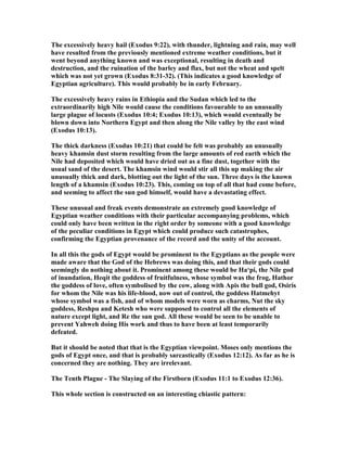 The excessively heavy hail (Exodus 9:22), with thunder, lightning and rain, may well
have resulted from the previously mentioned extreme weather conditions, but it
went beyond anything known and was exceptional, resulting in death and
destruction, and the ruination of the barley and flax, but not the wheat and spelt
which was not yet grown (Exodus 8:31-32). (This indicates a good knowledge of
Egyptian agriculture). This would probably be in early February.
The excessively heavy rains in Ethiopia and the Sudan which led to the
extraordinarily high ile would cause the conditions favourable to an unusually
large plague of locusts (Exodus 10:4; Exodus 10:13), which would eventually be
blown down into orthern Egypt and then along the ile valley by the east wind
(Exodus 10:13).
The thick darkness (Exodus 10:21) that could be felt was probably an unusually
heavy khamsin dust storm resulting from the large amounts of red earth which the
ile had deposited which would have dried out as a fine dust, together with the
usual sand of the desert. The khamsin wind would stir all this up making the air
unusually thick and dark, blotting out the light of the sun. Three days is the known
length of a khamsin (Exodus 10:23). This, coming on top of all that had come before,
and seeming to affect the sun god himself, would have a devastating effect.
These unusual and freak events demonstrate an extremely good knowledge of
Egyptian weather conditions with their particular accompanying problems, which
could only have been written in the right order by someone with a good knowledge
of the peculiar conditions in Egypt which could produce such catastrophes,
confirming the Egyptian provenance of the record and the unity of the account.
In all this the gods of Egypt would be prominent to the Egyptians as the people were
made aware that the God of the Hebrews was doing this, and that their gods could
seemingly do nothing about it. Prominent among these would be Ha‘pi, the ile god
of inundation, Heqit the goddess of fruitfulness, whose symbol was the frog, Hathor
the goddess of love, often symbolised by the cow, along with Apis the bull god, Osiris
for whom the ile was his life-blood, now out of control, the goddess Hatmehyt
whose symbol was a fish, and of whom models were worn as charms, ut the sky
goddess, Reshpu and Ketesh who were supposed to control all the elements of
nature except light, and Re the sun god. All these would be seen to be unable to
prevent Yahweh doing His work and thus to have been at least temporarily
defeated.
But it should be noted that that is the Egyptian viewpoint. Moses only mentions the
gods of Egypt once, and that is probably sarcastically (Exodus 12:12). As far as he is
concerned they are nothing. They are irrelevant.
The Tenth Plague - The Slaying of the Firstborn (Exodus 11:1 to Exodus 12:36).
This whole section is constructed on an interesting chiastic pattern:
 