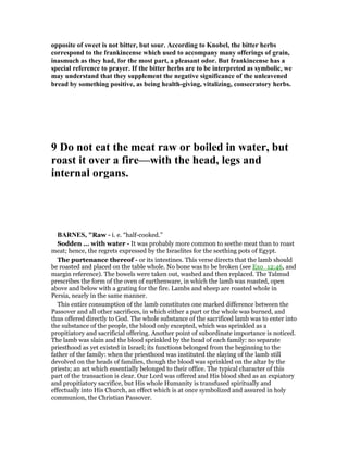 opposite of sweet is not bitter, but sour. According to Knobel, the bitter herbs
correspond to the frankincense which used to accompany many offerings of grain,
inasmuch as they had, for the most part, a pleasant odor. But frankincense has a
special reference to prayer. If the bitter herbs are to be interpreted as symbolic, we
may understand that they supplement the negative significance of the unleavened
bread by something positive, as being health-giving, vitalizing, consecratory herbs.
9 Do not eat the meat raw or boiled in water, but
roast it over a fire—with the head, legs and
internal organs.
BAR ES, "Raw - i. e. “half-cooked.”
Sodden ... with water - It was probably more common to seethe meat than to roast
meat; hence, the regrets expressed by the Israelites for the seething pots of Egypt.
The purtenance thereof - or its intestines. This verse directs that the lamb should
be roasted and placed on the table whole. No bone was to be broken (see Exo_12:46, and
margin reference). The bowels were taken out, washed and then replaced. The Talmud
prescribes the form of the oven of earthenware, in which the lamb was roasted, open
above and below with a grating for the fire. Lambs and sheep are roasted whole in
Persia, nearly in the same manner.
This entire consumption of the lamb constitutes one marked difference between the
Passover and all other sacrifices, in which either a part or the whole was burned, and
thus offered directly to God. The whole substance of the sacrificed lamb was to enter into
the substance of the people, the blood only excepted, which was sprinkled as a
propitiatory and sacrificial offering. Another point of subordinate importance is noticed.
The lamb was slain and the blood sprinkled by the head of each family: no separate
priesthood as yet existed in Israel; its functions belonged from the beginning to the
father of the family: when the priesthood was instituted the slaying of the lamb still
devolved on the heads of families, though the blood was sprinkled on the altar by the
priests; an act which essentially belonged to their office. The typical character of this
part of the transaction is clear. Our Lord was offered and His blood shed as an expiatory
and propitiatory sacrifice, but His whole Humanity is transfused spiritually and
effectually into His Church, an effect which is at once symbolized and assured in holy
communion, the Christian Passover.
 