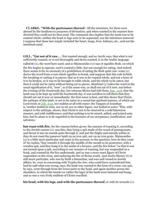 CLARKE, "With the purtenance thereof - All the intestines, for these were
abused by the heathens to purposes of divination; and when roasted in the manner here
directed they could not be thus used. The command also implies that the lamb was to be
roasted whole; neither the head or legs were to be separated, nor the intestines removed.
I suppose that these last simply included the heart, lungs, liver, kidneys, etc., and not the
intestinal canal.
GILL, "Eat not of it raw,.... Not roasted enough; and so Jarchi says, that what is not
sufficiently roasted, or is not thoroughly and down roasted, is in the Arabic language
called ‫נא‬ (u), the word here used; and so Maimonides (w) says it signifies flesh, on which
the fire begins to operate, and is roasted a little, but not enough for eating. And indeed
there seems to be no necessity of a prohibition of eating the flesh quite raw: some (x)
derive the word from a root which signifies to break, and suppose that this rule forbids
the breaking or cutting it in pieces; that as it was to be roasted whole, and not a bone of
it to be broken, so it was to be brought to table whole, and the whole to be eaten; but
then it could not be eaten without being cut to pieces. Abarbinel (y) takes the word in the
usual signification of it, "now", as if the sense was, ye shall not eat of it now, not before
the evening of the fourteenth day; but whereas Moses had told them, Exo_12:6, that the
lamb was to be kept up until the fourteenth day, it was needless to tell them that they
should not eat it now or immediately; the first sense is best, and this shows that Christ,
the antitype of this lamb, is not to be eaten in a carnal but spiritual manner, of which our
Lord treats in Joh_6:31, nor sodden at all with water; the Targum of Jonathan
is,"neither boiled in wine, nor in oil, nor in other liquor, nor boiled in water.''This, with
respect to the antitype, shows, that Christ is not to be received in a cold lukewarm
manner, and with indifference; and that nothing is to be mixed, added, and joined unto
him, but he alone is to be regarded in the business of our acceptance, justification, and
salvation:
but roast with fire; for the reasons before given: the manner of roasting it, according
to the Jewish canons (z), was this, they bring a spit made of the wood of pomegranate,
and thrust it into its mouth quite through it, and put the thighs and entrails within it;
they do not roast the passover lamb on an iron spit, nor on an iron grate. Maimonides
(a) is a little more particular and exact in his account; to the question, how do they roast
it? he replies,"they transfix it through the middle of the mouth to its posteriors, with a
wooden spit, and they hang it in the midst of a furnace, and the fire below:''so that it was
not turned upon a spit, according to our manner of roasting, but was suspended on a
hook, and roasted by the fire underneath, and so was a more exact figure of Christ
suspended on the cross, and enduring the fire of divine wrath. And Justin Martyr (b) is
still more particular, who was by birth a Samaritan, and was well versed in Jewish
affairs; he, even in conversing with Trypho the Jew, who could have contradicted him
had he said what was wrong, says, the lamb was roasted in the form of a cross; one spit,
he says, went through from the lower parts to the head, and again another across the
shoulders, to which the hands (or rather the legs) of the lamb were fastened and hung;
and so was a very lively emblem of Christ crucified:
his head, with his legs, and with the purtenance thereof; or with its inwards (c),
 