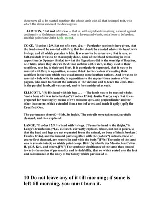 these were all to be roasted together, the whole lamb with all that belonged to it, with
which the above canon of the Jews agrees.
JAMISO , "Eat not of it raw — that is, with any blood remaining; a caveat against
conformity to idolatrous practices. It was to be roasted whole, not a bone to be broken,
and this pointed to Christ (Joh_19:36).
COKE, "Exodus 12:9. Eat not of it raw, &c.— Particular caution is here given, that
the lamb should be roasted with fire; that he should be roasted whole: his head, with
his legs, and all which pertains to him. It was not to be eaten raw; that is rare, or
half-roasted: it was to be thoroughly done, none of the blood remaining in it; in
opposition (as Spencer thinks) to what the Egyptians did in the worship of Bacchus,
i.e. Osiris, when they ate raw flesh: nor sodden with water, as they used in their
sacrifices, says he, to their god Hori. It is particularly expressed, that it was to be
roasted with fire; in opposition, as some think, to the custom of roasting their
sacrifices in the sun; which was usual among some heathen nations. And it was to be
roasted whole with its entrails; in opposition to the superstitious custom of the
pagans, who used to consult the entrails of the victims; and to teach the Jews, that,
in the paschal lamb, all was sacred, and to be considered as such.
ELLICOTT, "(9) His head with his legs . . . —The lamb was to be roasted whole:
“not a bone of it was to be broken” (Exodus 12:46). Justin Martyr says that it was
prepared for roasting by means of two wooden spits, one perpendicular and the
other transverse, which extended it on a sort of cross, and made it aptly typify the
Crucified One.
The purtenance thereof.—Heb., its inside. The entrails were taken out, carefully
cleansed, and then replaced.
LA GE, "Exodus 12:9. Its head with its legs. [“From the head to the thighs,” is
Lange’s translation.] “I.e., as Raschi correctly explains, whole, not cut in pieces, so
that the head and legs are not separated from the animal, no bone of him is broken (
Exodus 12:46), and the inward parts together with the (nobler?) entrails, these of
course first cleansed, are roasted in and with the body.”[F 6] The unity of the lamb
was to remain intact; on which point comp. Bähr, Symbolik des Mosaischen Cultus
II, p635, Keil, and others.[F 7] The symbolic significance of the lamb thus tended
towards the notion of personality and inviolability, that on which rested also the fact
and continuance of the unity of the family which partook of it.
10 Do not leave any of it till morning; if some is
left till morning, you must burn it.
 