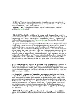 BAR ES, "This was afterward a general law of sacrifices; at once preventing all
possibility of profanity, and of superstitious abuse. The injunction is on both accounts
justly applied by our Church to the eucharist.
Burn with fire - Not being consumed by man, it was thus offered, like other
sacrifices Exo_12:8, to God.
CLARKE, "Ye shall let nothing of it remain until the morning - Merely to
prevent putrefaction; for it was not meet that a thing offered to God should be subjected
to corruption, which in such hot countries it must speedily undergo. Thus the body of
our blessed Lord saw no corruption, Psa_16:10; Act_2:27, because, like the paschal
lamb, it was a sacrifice offered to God.
It appears that from the Jewish passover the heathens borrowed their sacrifice termed
Propter Viam. It was their custom previously to their undertaking a journey, to offer a
sacrifice to their gods, and to eat the whole if possible, but if any part was left they
burned it with fire; and this was called propter viam, because it was made to procure a
prosperous journey. It was in reference to this that Cato is said to have rallied a person
called Q. Albidius, who, having eaten up all his goods, set fire to his house, his only
remaining property. “He has offered his sacrifice propter viam,” says Cato, “because he
has burned what he could not eat.” This account is given by Macrobius, Saturn., lib. ii.,
2, edit. Bipont., vol. 1, p. 333; and is a remarkable instance how closely some of the
religious observances of the people of God have been copied by the heathen nations.
GILL, "And ye shall let nothing of it remain until the morning,.... It was to be
all ate up; a whole Christ is to be received and fed upon by faith; Christ in both his
natures, divine and human, united in his person, in all his offices of prophet, priest, and
King, and with all the benefits and blessings of his grace, and which come by his blood,
righteousness, and sacrifice:
and that which remaineth of it until the morning, ye shall burn with fire:
what of the flesh which remaineth not ate, and what of it that could not be eaten, as the
bones, which were not broken, and the nerves and sinews, which might not be eaten;
and so runs the Jewish canon (d),"the bones, and the sinews, and what remains, they
shall burn on the sixteenth day; and if the sixteenth happens on the sabbath, they shall
burn on the seventeenth.''The reason of this law was, that what was left might not be
converted to common or superstitious uses, as also that the Israelites might not be
burdened with it in their journey, nor the Egyptians have an opportunity of treating it
with contempt.
JAMISO , "let nothing of it remain until the morning — which might be
applied in a superstitious manner, or allowed to putrefy, which in a hot climate would
 