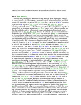 speedily have ensued; and which was not becoming in what had been offered to God.
K&D, "Exo_12:10-11
The lamb was to be all eaten wherever this was possible; but if any was left, it was to
be burned with fire the following day, - a rule afterwards laid down for all the sacrificial
meals, with one solitary exception (vid., Lev_7:15). They were to eat it ‫ּון‬‫ז‬ ָ ִ‫ח‬ ְ , “in anxious
flight” (from ‫ז‬ ַ‫פ‬ ָ‫ח‬ trepidare, Psa_31:23; to flee in terror, Deu_20:3; 2Ki_7:15); in
travelling costume therefore, - with “the loins girded,” that they might not be impeded in
their walking by the long flowing dress (2Ki_4:29), - with “shoes (Sandals) on their feet,”
that they might be ready to walk on hard, rough roads, instead of barefooted, as they
generally went (cf. Jos_9:5, Jos_9:13; Bynaeus de calceis ii. 1, 7; and Bochart, Hieroz. i.
pp. 686ff.), and “staff in hand” (Gen_32:11). The directions in Exo_12:11 had reference
to the paschal meal in Egypt only, and had no other signification than to prepare the
Israelites for their approaching departure. But though “this preparation was intended to
give the paschal meal the appearance of a support for the journey, which the Israelites
were about to tale,” this by no means exhausts its signification. The divine instructions
close with the words, “it is ‫ח‬ ַ‫ס‬ ֶ to Jehovah;” i.e., what is prescribed is a pesach appointed
by Jehovah, and to be kept for Him (cf. Exo_20:10, “Sabbath to Jehovah;” Exo_32:5,
“feast to Jehovah”). The word ‫ח‬ ַ‫ס‬ ֶ , Aram. ‫א‬ ָ‫ח‬ ְ‫ס‬ ִ‫,פ‬ Gr. πάσχα, is derived from ‫ח‬ ַ‫ס‬ ָ , lit., to
leap or hop, from which these two meanings arise: (1) to limp (1Ki_18:21; 2Sa_4:4, etc.);
and (2) to pass over, transire (hence Tiphsah, a passage over, 1Ki_4:24). It is for the
most part used figuratively for ᆓπερβαίνειν, to pass by or spare; as in this case, where the
destroying angel passed by the doors and houses of the Israelites that were smeared with
blood. From this, pesach (ᆓπέρβασις, Aquil. in Exo_12:11; ᆓπερβασία, Joseph. Ant. ii. 14,
6) came afterwards to be used for the lamb, through which, according to divine
appointment, the passing by or sparing had been effected (Exo_12:21, Exo_12:27; 2Ch_
35:1, 2Ch_35:13, etc.); then for the preparation of the lamb for a meal, in accordance
with the divine instructions, or for the celebration of this meal (thus here, Exo_12:11;
Lev_23:5; Num_9:7, etc.); and then, lastly, it was transferred to the whole seven days'
observance of the feast of unleavened bread, which began with this meal (Deu_16:1), and
also to the sacrifices which were to be offered at that feast (Deu_16:2; 2Ch_35:1, 2Ch_
35:7, etc.). The killing of the lamb appointed for the pesach was a ‫ח‬ ַ‫ב‬ֶ‫,ז‬ i.e., a slain-
offering, as Moses calls it when making known the command of God to the elders (Exo_
12:27); consequently the eating of it was a sacrificial feast (“the sacrifice of the feast of
the Passover,” Exo_34:25). For ‫ח‬ ַ‫ב‬ָ‫ז‬ is never applied to slaying alone, as ‫ט‬ ַ‫ח‬ ָ‫שׁ‬ is. Even in
Pro_17:1 and 1Sa_28:24, which Hoffmann adduces in support of this meaning, it
signifies “to sacrifice” only in a figurative or transferred sense. At the first Passover in
Egypt, it is true, there was no presentation (‫יב‬ ִ‫ר‬ ְ‫ק‬ ִ‫,)ה‬ because Israel had not altar there.
But the presentation took place at the very first repetition of the festival at Sinai (Num_
9:7). The omission of this in Egypt, on account of the circumstances in which they were
placed, constituted no essential difference between the first “sacrifice of the Passover”
and the repetitions of it; for the choice of the lamb four days before it was slain, was a
substitute for the presentation, and the sprinkling of the blood, which was essential to
every sacrifice, was effected in the smearing of the door-posts and lintel. The other
difference upon which Hofmann lays stress, viz., that at all subsequent Passovers the fat
 