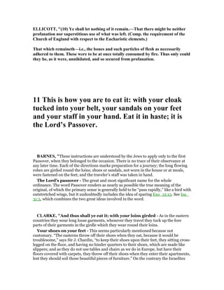 ELLICOTT, "(10) Ye shall let nothing of it remain.—That there might be neither
profanation nor superstitious use of what was left. (Comp. the requirement of the
Church of England with respect to the Eucharistic elements.)
That which remaineth—i.e., the bones and such particles of flesh as necessarily
adhered to them. These were to be at once totally consumed by fire. Thus only could
they be, as it were, annihilated, and so secured from profanation.
11 This is how you are to eat it: with your cloak
tucked into your belt, your sandals on your feet
and your staff in your hand. Eat it in haste; it is
the Lord’s Passover.
BAR ES, "These instructions are understood by the Jews to apply only to the first
Passover, when they belonged to the occasion. There is no trace of their observance at
any later time. Each of the directions marks preparation for a journey; the long flowing
robes are girded round the loins; shoes or sandals, not worn in the house or at meals,
were fastened on the feet; and the traveler’s staff was taken in hand.
The Lord’s passover - The great and most significant name for the whole
ordinance. The word Passover renders as nearly as possible the true meaning of the
original, of which the primary sense is generally held to be “pass rapidly,” like a bird with
outstretched wings, but it undoubtedly includes the idea of sparing Exo_12:13. See Isa_
31:5, which combines the two great ideas involved in the word.
CLARKE, "And thus shall ye eat it; with your loins girded - As in the eastern
countries they wear long loose garments, whenever they travel they tuck up the fore
parts of their garments in the girdle which they wear round their loins.
Your shoes on your feet - This seems particularly mentioned because not
customary. “The easterns throw off their shoes when they eat, because it would be
troublesome,” says Sir J. Chardin, “to keep their shoes upon their feet, they sitting cross-
legged on the floor, and having no hinder quarters to their shoes, which are made like
slippers; and as they do not use tables and chairs as we do in Europe, but have their
floors covered with carpets, they throw off their shoes when they enter their apartments,
lest they should soil those beautiful pieces of furniture.” On the contrary the Israelites
 