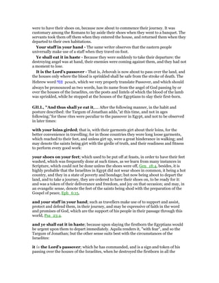 were to have their shoes on, because now about to commence their journey. It was
customary among the Romans to lay aside their shoes when they went to a banquet. The
servants took them off them when they entered the house, and returned them when they
departed to their own habitations.
Your staff in your hand - The same writer observes that the eastern people
universally make use of a staff when they travel on foot.
Ye shall eat it in haste - Because they were suddenly to take their departure: the
destroying angel was at hand, their enemies were coming against them, and they had not
a moment to lose.
It is the Lord’s passover - That is, Jehovah is now about to pass over the land, and
the houses only where the blood is sprinkled shall be safe from the stroke of death. The
Hebrew word ‫פסח‬ pesach, which we very properly translate Passover, and which should
always be pronounced as two words, has its name from the angel of God passing by or
over the houses of the Israelites, on the posts and lintels of which the blood of the lamb
was sprinkled, while he stopped at the houses of the Egyptians to slay their first-born.
GILL, "And thus shall ye eat it,.... After the following manner, in the habit and
posture described: the Targum of Jonathan adds,"at this time, and not in ages
following;''for these rites were peculiar to the passover in Egypt, and not to be observed
in later times:
with your loins girded; that is, with their garments girt about their loins, for the
better convenience in travelling; for in those countries they wore long loose garments,
which reached to their feet, and unless girt up, were a great hinderance in walking; and
may denote the saints being girt with the girdle of truth, and their readiness and fitness
to perform every good work:
your shoes on your feet; which used to be put off at feasts, in order to have their feet
washed, which was frequently done at such times, as we learn from many instances in
Scripture, which could not be done unless the shoes were off, Gen_18:4, besides, it is
highly probable that the Israelites in Egypt did not wear shoes in common, it being a hot
country, and they in a state of poverty and bondage; but now being about to depart the
land, and to take a journey, they are ordered to have their shoes on, to be ready for it:
and was a token of their deliverance and freedom, and joy on that occasion; and may, in
an evangelic sense, denote the feet of the saints being shod with the preparation of the
Gospel of peace, Eph_6:15,
and your staff in your hand; such as travellers make use of to support and assist,
protect and defend them, in their journey, and may be expressive of faith in the word
and promises of God, which are the support of his people in their passage through this
world, Psa_23:4.
and ye shall eat it in haste; because upon slaying the firstborn the Egyptians would
be urgent upon them to depart immediately. Aquila renders it, "with fear", and so the
Targum of Jonathan; but the other sense suits best with the circumstances of the
Israelites:
it is the Lord's passover; which he has commanded, and is a sign and token of his
passing over the houses of the Israelites, when he destroyed the firstborn in all the
 