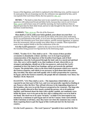 houses of the Egyptians, and which is explained in the following verse, and the reason of
its name given; the act of passing was his, the ordinance was appointed by him, and it
was typical of the Lord Jesus Christ, the true passover, 1Co_5:7.
HE RY, ". The lamb so slain they were to eat, roasted (we may suppose, in its several
quarters), with unleavened bread and bitter herbs, because they were to eat it in haste
(Exo_12:11), and to leave none of it until the morning; for God would have them to
depend upon him for their daily bread, and not to take thought for the morrow. He that
led them would feed them.
JAMISO , "Exo_12:11-14. The rite of the Passover.
thus shall ye eat it; with your loins girded, your shoes on your feet — as
prepared for a journey. The first was done by the skirts of the loose outer cloth being
drawn up and fastened in the girdle, so as to leave the leg and knee free for motion. As to
the other, the Orientals never wear shoes indoors, and the ancient Egyptians, as appears
from the monuments, did not usually wear either shoes or sandals. These injunctions
seem to have applied chiefly to the first celebration of the rite.
it is the Lord’s passover — called by this name from the blood-marked dwellings of
the Israelites being passed over figuratively by the destroying angel.
COKE, "Exodus 12:11. Thus shall ye eat it— The reason of these peculiar
ceremonies is abundantly evident: and they were to be kept in perpetual
commemoration of the departure of the Israelites from Egypt, and of their
redemption, when the Lord passed through the land: and, in a moral and spiritual
view, they serve well to signify to us, that readiness of soul, wherewith we, as
strangers and pilgrims, should eat of the true passover, and await the Lord's
command to leave the land of our bondage, and go out towards the spiritual
Canaan. The girded loins, refers to the loose kind of garments which were worn in
the Eastern countries, and which it was necessary to gird about their loins when
they travelled. The shoes and staff equally refer to their preparation for a journey.
In Egypt, and in the Eastern countries, the people did not commonly wear shoes. See
Matthew 10:10. Mark 6:9.
ELLICOTT, "(11) Thus shall ye eat it.—The injunctions which follow are not
repeated in any later part of the Law, and were not generally regarded as binding at
any Passover after the first. They all had reference to the impending departure of
the Israelites, who were to eat the Passover prepared as for a journey. The long robe
(beged), usually allowed to flow loosely around the person, was to be gathered
together, and fastened about the loins with a girdle; sandals, not commonly worn
inside the house, were to be put on the feet, and a walking-stick was to be held in
one hand. The meal was to be eaten “in haste,” as liable to be interrupted at any
moment by a summons to quit Egypt and set out for Canaan. Some such attitude
befits Christians at all times, since they know not when the summons may come to
them requiring them to quit the Egypt of this world and start for the heavenly
country.
It is the Lord’s passover.—The word “passover” (pesakh) is here used for the first
 